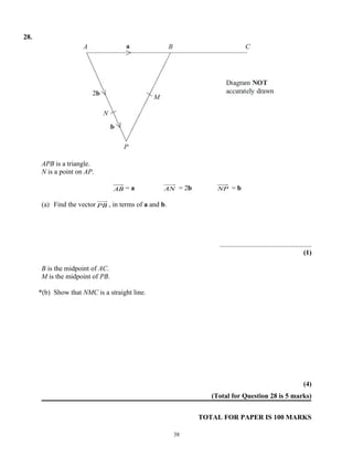 28.




       APB is a triangle.
       N is a point on AP.

                                  AB = a           AN = 2b        NP    =b

       (a) Find the vector PB , in terms of a and b.




                                                                  .....................................................
                                                                                                                  (1)

       B is the midpoint of AC.
       M is the midpoint of PB.

      *(b) Show that NMC is a straight line.




                                                                                                                  (4)
                                                                (Total for Question 28 is 5 marks)


                                                             TOTAL FOR PAPER IS 100 MARKS

                                                       38
 