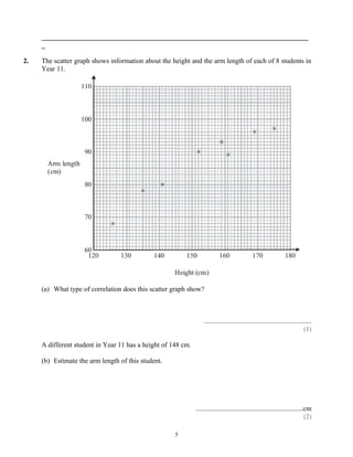 _____________________________________________________________________________
     _

2.   The scatter graph shows information about the height and the arm length of each of 8 students in
     Year 11.




     (a) What type of correlation does this scatter graph show?



                                                                  ..............................................................
                                                                                                                           (1)

     A different student in Year 11 has a height of 148 cm.

     (b) Estimate the arm length of this student.




                                                              ..............................................................cm
                                                                                                                            (2)

                                                     5
 
