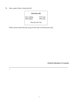 *3.   Here is part of Gary’s electricity bill.


                                             Electricity bill

                                  New reading             7155 units
                                  Old reading             7095 units

                                           Price per unit 15p


      Work out how much Gary has to pay for the units of electricity he used.




                                                                       (Total for Question 3 is 4 marks)

      _____________________________________________________________________________
      _




                                                         7
 