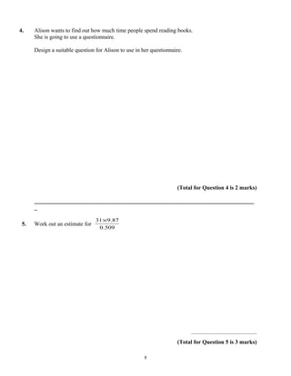 4.    Alison wants to find out how much time people spend reading books.
      She is going to use a questionnaire.

      Design a suitable question for Alison to use in her questionnaire.




                                                                     (Total for Question 4 is 2 marks)

      _____________________________________________________________________________
      _

                                 31×9.87
 5.   Work out an estimate for
                                  0.509




                                                                           ..............................................
                                                                     (Total for Question 5 is 3 marks)

                                                       8
 