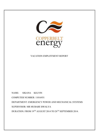 VACATION EMPLOYMENT REPORT
NAME: SIKANA KELVIN
COMPUTER NUMBER: 11016931
DEPARTMENT: EMERGENCY POWER AND MECHANICAL SYSTEMS
SUPERVISOR: MR MUBABE BWALYA
DURATION: FROM 19TH
AUGUST 2014 TO 26TH
SEPTEMBER 2014.
 