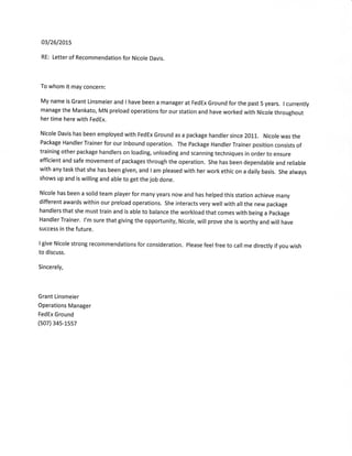 03/26/207s
RE: Letter of Recommendation for Nicole Davis.
To whom it may concern:
My name is Grant Linsmeier and I have been a manager at FedEx Ground for the past 5 years. I currently
manage the Mankato, MN preload operations for our station and have worked with Nicole throughout
her time here with FedEx.
Nicole Davis has been employed with FedEx Ground as a package handler since 201j.. Nicole was the
Package Handler Trainer for our lnbound operation. The Package Handler Trainer position consists of
training other package handlers on loading, unloading and scanning techniques in order to ensure
efficient and safe movement of packages through the operation. She has been dependable and reliable
with any task that she has been given, and I am pleased with her work ethic on a daily basis. She always
shows up and is willing and able to get the job done.
Nicole has been a solid team player for many years now and has helped this station achieve many
different awards within our preload operations. She interacts very well with all the new package
handlers that she must train and is able to balance the workload that comes with being a package
Handler Trainer. l'm sure that giving the opportunity, Nicole, will prove she is worthy and will have
success in the future.
I give Nicole strong recommendations for consideration. Please feel free to call me directly if you wish
to discuss.
Sincerely,
Grant Linsmeier
Operations Manager
FedEx Ground
(s07) 34s-1ss7
 