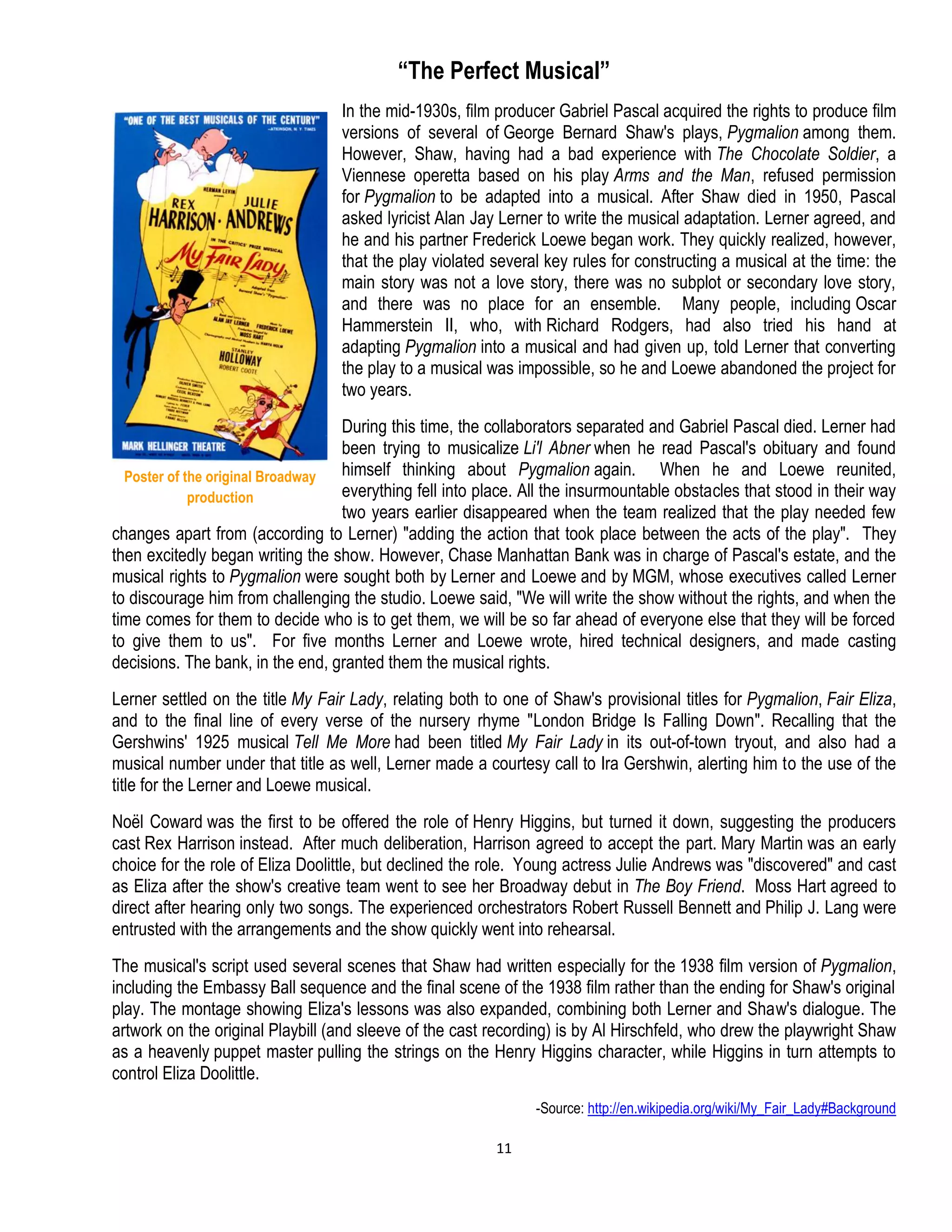 11
“The Perfect Musical”
In the mid-1930s, film producer Gabriel Pascal acquired the rights to produce film
versions of several of George Bernard Shaw's plays, Pygmalion among them.
However, Shaw, having had a bad experience with The Chocolate Soldier, a
Viennese operetta based on his play Arms and the Man, refused permission
for Pygmalion to be adapted into a musical. After Shaw died in 1950, Pascal
asked lyricist Alan Jay Lerner to write the musical adaptation. Lerner agreed, and
he and his partner Frederick Loewe began work. They quickly realized, however,
that the play violated several key rules for constructing a musical at the time: the
main story was not a love story, there was no subplot or secondary love story,
and there was no place for an ensemble. Many people, including Oscar
Hammerstein II, who, with Richard Rodgers, had also tried his hand at
adapting Pygmalion into a musical and had given up, told Lerner that converting
the play to a musical was impossible, so he and Loewe abandoned the project for
two years.
During this time, the collaborators separated and Gabriel Pascal died. Lerner had
been trying to musicalize Li'l Abner when he read Pascal's obituary and found
himself thinking about Pygmalion again. When he and Loewe reunited,
everything fell into place. All the insurmountable obstacles that stood in their way
two years earlier disappeared when the team realized that the play needed few
changes apart from (according to Lerner) "adding the action that took place between the acts of the play". They
then excitedly began writing the show. However, Chase Manhattan Bank was in charge of Pascal's estate, and the
musical rights to Pygmalion were sought both by Lerner and Loewe and by MGM, whose executives called Lerner
to discourage him from challenging the studio. Loewe said, "We will write the show without the rights, and when the
time comes for them to decide who is to get them, we will be so far ahead of everyone else that they will be forced
to give them to us". For five months Lerner and Loewe wrote, hired technical designers, and made casting
decisions. The bank, in the end, granted them the musical rights.
Lerner settled on the title My Fair Lady, relating both to one of Shaw's provisional titles for Pygmalion, Fair Eliza,
and to the final line of every verse of the nursery rhyme "London Bridge Is Falling Down". Recalling that the
Gershwins' 1925 musical Tell Me More had been titled My Fair Lady in its out-of-town tryout, and also had a
musical number under that title as well, Lerner made a courtesy call to Ira Gershwin, alerting him to the use of the
title for the Lerner and Loewe musical.
Noël Coward was the first to be offered the role of Henry Higgins, but turned it down, suggesting the producers
cast Rex Harrison instead. After much deliberation, Harrison agreed to accept the part. Mary Martin was an early
choice for the role of Eliza Doolittle, but declined the role. Young actress Julie Andrews was "discovered" and cast
as Eliza after the show's creative team went to see her Broadway debut in The Boy Friend. Moss Hart agreed to
direct after hearing only two songs. The experienced orchestrators Robert Russell Bennett and Philip J. Lang were
entrusted with the arrangements and the show quickly went into rehearsal.
The musical's script used several scenes that Shaw had written especially for the 1938 film version of Pygmalion,
including the Embassy Ball sequence and the final scene of the 1938 film rather than the ending for Shaw's original
play. The montage showing Eliza's lessons was also expanded, combining both Lerner and Shaw's dialogue. The
artwork on the original Playbill (and sleeve of the cast recording) is by Al Hirschfeld, who drew the playwright Shaw
as a heavenly puppet master pulling the strings on the Henry Higgins character, while Higgins in turn attempts to
control Eliza Doolittle.
-Source: http://en.wikipedia.org/wiki/My_Fair_Lady#Background
Poster of the original Broadway
production
 