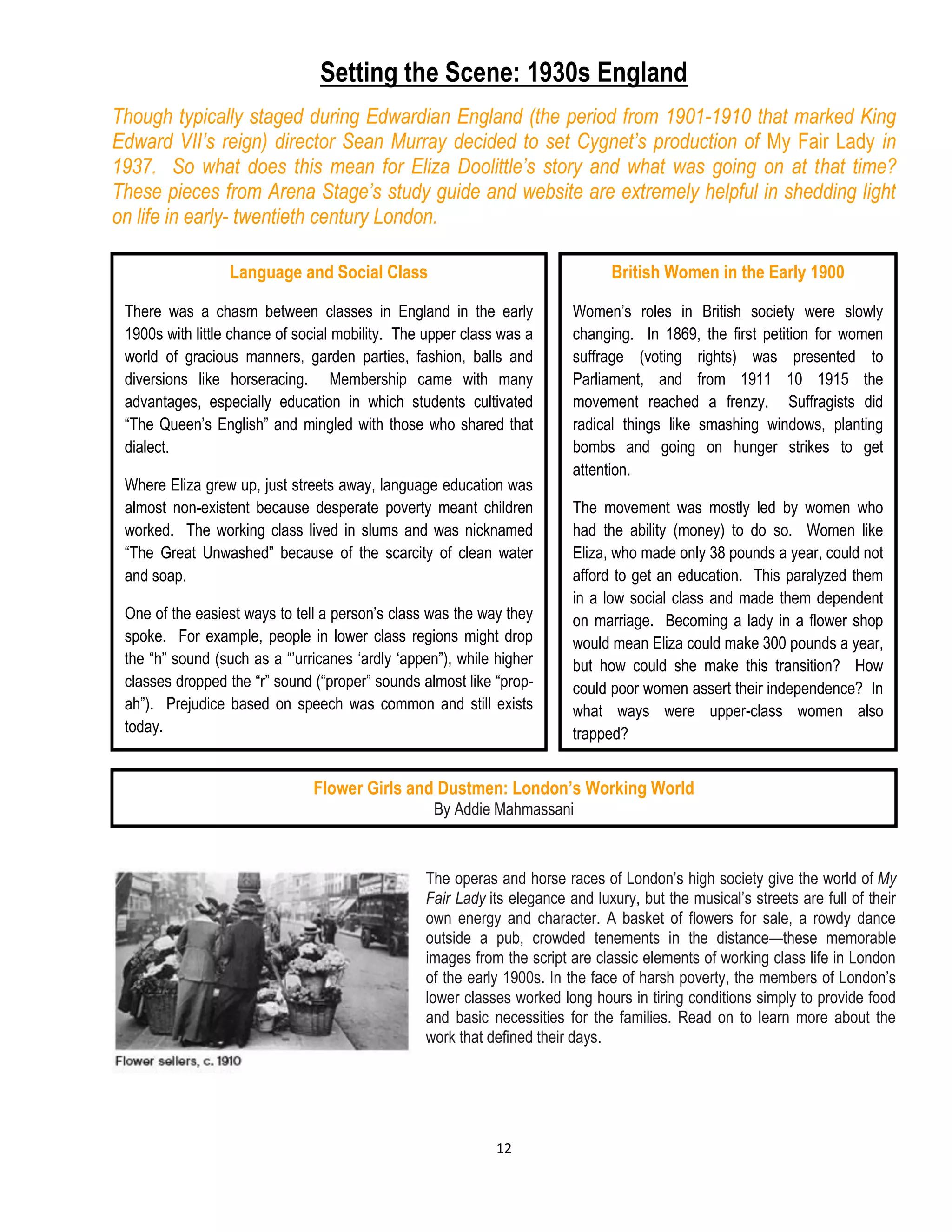 12
Setting the Scene: 1930s England
Though typically staged during Edwardian England (the period from 1901-1910 that marked King
Edward VII’s reign) director Sean Murray decided to set Cygnet’s production of My Fair Lady in
1937. So what does this mean for Eliza Doolittle’s story and what was going on at that time?
These pieces from Arena Stage’s study guide and website are extremely helpful in shedding light
on life in early- twentieth century London.
The operas and horse races of London’s high society give the world of My
Fair Lady its elegance and luxury, but the musical’s streets are full of their
own energy and character. A basket of flowers for sale, a rowdy dance
outside a pub, crowded tenements in the distance—these memorable
images from the script are classic elements of working class life in London
of the early 1900s. In the face of harsh poverty, the members of London’s
lower classes worked long hours in tiring conditions simply to provide food
and basic necessities for the families. Read on to learn more about the
work that defined their days.
Language and Social Class
There was a chasm between classes in England in the early
1900s with little chance of social mobility. The upper class was a
world of gracious manners, garden parties, fashion, balls and
diversions like horseracing. Membership came with many
advantages, especially education in which students cultivated
“The Queen’s English” and mingled with those who shared that
dialect.
Where Eliza grew up, just streets away, language education was
almost non-existent because desperate poverty meant children
worked. The working class lived in slums and was nicknamed
“The Great Unwashed” because of the scarcity of clean water
and soap.
One of the easiest ways to tell a person’s class was the way they
spoke. For example, people in lower class regions might drop
the “h” sound (such as a “’urricanes ‘ardly ‘appen”), while higher
classes dropped the “r” sound (“proper” sounds almost like “prop-
ah”). Prejudice based on speech was common and still exists
today.
British Women in the Early 1900
Women’s roles in British society were slowly
changing. In 1869, the first petition for women
suffrage (voting rights) was presented to
Parliament, and from 1911 10 1915 the
movement reached a frenzy. Suffragists did
radical things like smashing windows, planting
bombs and going on hunger strikes to get
attention.
The movement was mostly led by women who
had the ability (money) to do so. Women like
Eliza, who made only 38 pounds a year, could not
afford to get an education. This paralyzed them
in a low social class and made them dependent
on marriage. Becoming a lady in a flower shop
would mean Eliza could make 300 pounds a year,
but how could she make this transition? How
could poor women assert their independence? In
what ways were upper-class women also
trapped?
Flower Girls and Dustmen: London’s Working World
By Addie Mahmassani
 