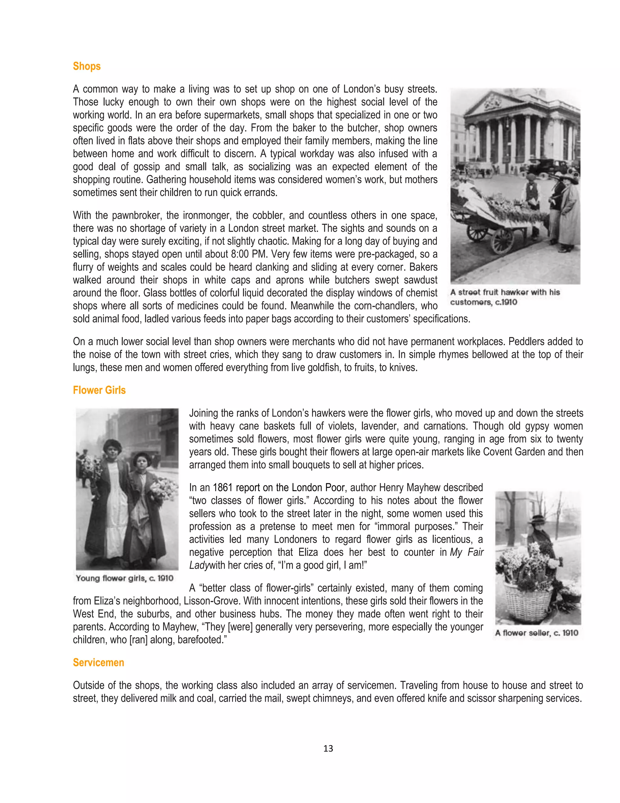 13
Shops
A common way to make a living was to set up shop on one of London’s busy streets.
Those lucky enough to own their own shops were on the highest social level of the
working world. In an era before supermarkets, small shops that specialized in one or two
specific goods were the order of the day. From the baker to the butcher, shop owners
often lived in flats above their shops and employed their family members, making the line
between home and work difficult to discern. A typical workday was also infused with a
good deal of gossip and small talk, as socializing was an expected element of the
shopping routine. Gathering household items was considered women’s work, but mothers
sometimes sent their children to run quick errands.
With the pawnbroker, the ironmonger, the cobbler, and countless others in one space,
there was no shortage of variety in a London street market. The sights and sounds on a
typical day were surely exciting, if not slightly chaotic. Making for a long day of buying and
selling, shops stayed open until about 8:00 PM. Very few items were pre-packaged, so a
flurry of weights and scales could be heard clanking and sliding at every corner. Bakers
walked around their shops in white caps and aprons while butchers swept sawdust
around the floor. Glass bottles of colorful liquid decorated the display windows of chemist
shops where all sorts of medicines could be found. Meanwhile the corn-chandlers, who
sold animal food, ladled various feeds into paper bags according to their customers’ specifications.
On a much lower social level than shop owners were merchants who did not have permanent workplaces. Peddlers added to
the noise of the town with street cries, which they sang to draw customers in. In simple rhymes bellowed at the top of their
lungs, these men and women offered everything from live goldfish, to fruits, to knives.
Flower Girls
Joining the ranks of London’s hawkers were the flower girls, who moved up and down the streets
with heavy cane baskets full of violets, lavender, and carnations. Though old gypsy women
sometimes sold flowers, most flower girls were quite young, ranging in age from six to twenty
years old. These girls bought their flowers at large open-air markets like Covent Garden and then
arranged them into small bouquets to sell at higher prices.
In an 1861 report on the London Poor, author Henry Mayhew described
“two classes of flower girls.” According to his notes about the flower
sellers who took to the street later in the night, some women used this
profession as a pretense to meet men for “immoral purposes.” Their
activities led many Londoners to regard flower girls as licentious, a
negative perception that Eliza does her best to counter in My Fair
Ladywith her cries of, “I’m a good girl, I am!”
A “better class of flower-girls” certainly existed, many of them coming
from Eliza’s neighborhood, Lisson-Grove. With innocent intentions, these girls sold their flowers in the
West End, the suburbs, and other business hubs. The money they made often went right to their
parents. According to Mayhew, “They [were] generally very persevering, more especially the younger
children, who [ran] along, barefooted.”
Servicemen
Outside of the shops, the working class also included an array of servicemen. Traveling from house to house and street to
street, they delivered milk and coal, carried the mail, swept chimneys, and even offered knife and scissor sharpening services.
 