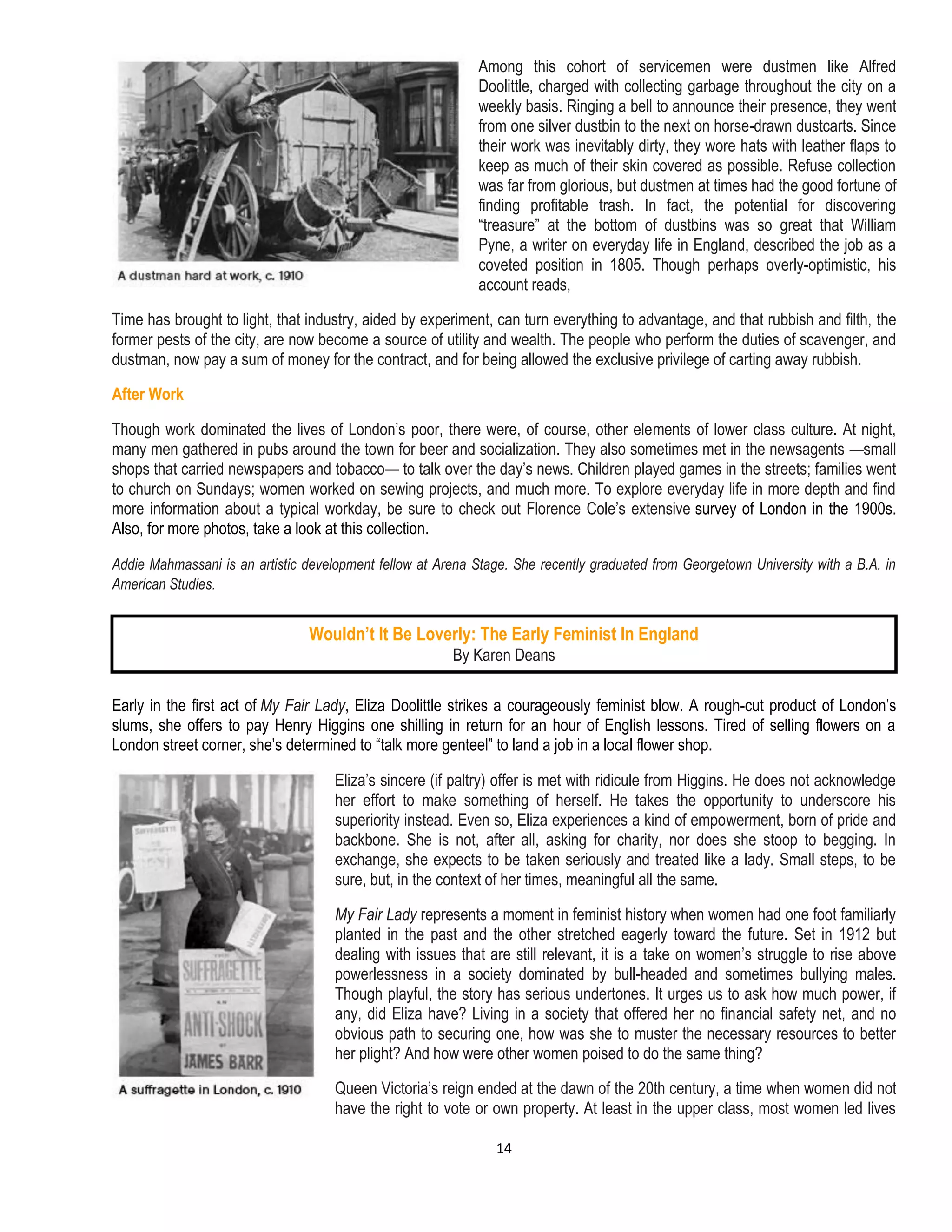 14
Among this cohort of servicemen were dustmen like Alfred
Doolittle, charged with collecting garbage throughout the city on a
weekly basis. Ringing a bell to announce their presence, they went
from one silver dustbin to the next on horse-drawn dustcarts. Since
their work was inevitably dirty, they wore hats with leather flaps to
keep as much of their skin covered as possible. Refuse collection
was far from glorious, but dustmen at times had the good fortune of
finding profitable trash. In fact, the potential for discovering
“treasure” at the bottom of dustbins was so great that William
Pyne, a writer on everyday life in England, described the job as a
coveted position in 1805. Though perhaps overly-optimistic, his
account reads,
Time has brought to light, that industry, aided by experiment, can turn everything to advantage, and that rubbish and filth, the
former pests of the city, are now become a source of utility and wealth. The people who perform the duties of scavenger, and
dustman, now pay a sum of money for the contract, and for being allowed the exclusive privilege of carting away rubbish.
After Work
Though work dominated the lives of London’s poor, there were, of course, other elements of lower class culture. At night,
many men gathered in pubs around the town for beer and socialization. They also sometimes met in the newsagents —small
shops that carried newspapers and tobacco— to talk over the day’s news. Children played games in the streets; families went
to church on Sundays; women worked on sewing projects, and much more. To explore everyday life in more depth and find
more information about a typical workday, be sure to check out Florence Cole’s extensive survey of London in the 1900s.
Also, for more photos, take a look at this collection.
Addie Mahmassani is an artistic development fellow at Arena Stage. She recently graduated from Georgetown University with a B.A. in
American Studies.
Early in the first act of My Fair Lady, Eliza Doolittle strikes a courageously feminist blow. A rough-cut product of London’s
slums, she offers to pay Henry Higgins one shilling in return for an hour of English lessons. Tired of selling flowers on a
London street corner, she’s determined to “talk more genteel” to land a job in a local flower shop.
Eliza’s sincere (if paltry) offer is met with ridicule from Higgins. He does not acknowledge
her effort to make something of herself. He takes the opportunity to underscore his
superiority instead. Even so, Eliza experiences a kind of empowerment, born of pride and
backbone. She is not, after all, asking for charity, nor does she stoop to begging. In
exchange, she expects to be taken seriously and treated like a lady. Small steps, to be
sure, but, in the context of her times, meaningful all the same.
My Fair Lady represents a moment in feminist history when women had one foot familiarly
planted in the past and the other stretched eagerly toward the future. Set in 1912 but
dealing with issues that are still relevant, it is a take on women’s struggle to rise above
powerlessness in a society dominated by bull-headed and sometimes bullying males.
Though playful, the story has serious undertones. It urges us to ask how much power, if
any, did Eliza have? Living in a society that offered her no financial safety net, and no
obvious path to securing one, how was she to muster the necessary resources to better
her plight? And how were other women poised to do the same thing?
Queen Victoria’s reign ended at the dawn of the 20th century, a time when women did not
have the right to vote or own property. At least in the upper class, most women led lives
Wouldn’t It Be Loverly: The Early Feminist In England
By Karen Deans
 
