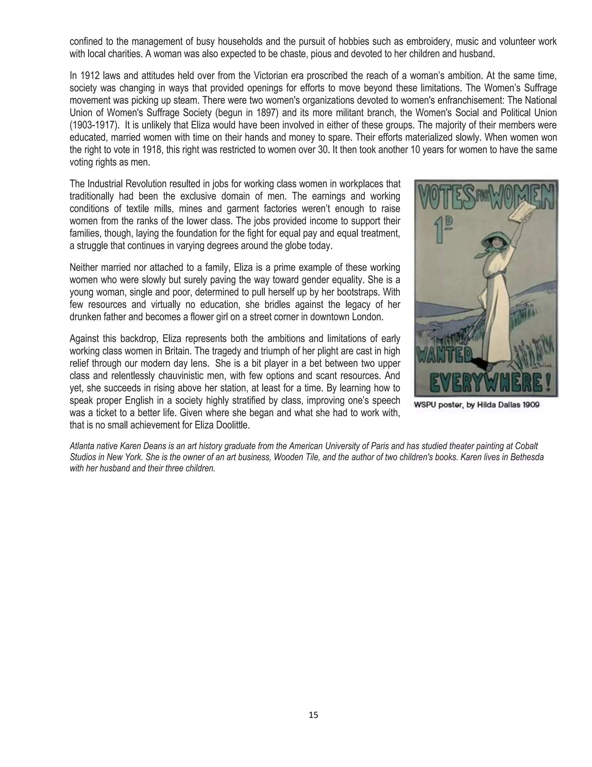 15
confined to the management of busy households and the pursuit of hobbies such as embroidery, music and volunteer work
with local charities. A woman was also expected to be chaste, pious and devoted to her children and husband.
In 1912 laws and attitudes held over from the Victorian era proscribed the reach of a woman’s ambition. At the same time,
society was changing in ways that provided openings for efforts to move beyond these limitations. The Women’s Suffrage
movement was picking up steam. There were two women's organizations devoted to women's enfranchisement: The National
Union of Women's Suffrage Society (begun in 1897) and its more militant branch, the Women's Social and Political Union
(1903-1917). It is unlikely that Eliza would have been involved in either of these groups. The majority of their members were
educated, married women with time on their hands and money to spare. Their efforts materialized slowly. When women won
the right to vote in 1918, this right was restricted to women over 30. It then took another 10 years for women to have the same
voting rights as men.
The Industrial Revolution resulted in jobs for working class women in workplaces that
traditionally had been the exclusive domain of men. The earnings and working
conditions of textile mills, mines and garment factories weren’t enough to raise
women from the ranks of the lower class. The jobs provided income to support their
families, though, laying the foundation for the fight for equal pay and equal treatment,
a struggle that continues in varying degrees around the globe today.
Neither married nor attached to a family, Eliza is a prime example of these working
women who were slowly but surely paving the way toward gender equality. She is a
young woman, single and poor, determined to pull herself up by her bootstraps. With
few resources and virtually no education, she bridles against the legacy of her
drunken father and becomes a flower girl on a street corner in downtown London.
Against this backdrop, Eliza represents both the ambitions and limitations of early
working class women in Britain. The tragedy and triumph of her plight are cast in high
relief through our modern day lens. She is a bit player in a bet between two upper
class and relentlessly chauvinistic men, with few options and scant resources. And
yet, she succeeds in rising above her station, at least for a time. By learning how to
speak proper English in a society highly stratified by class, improving one’s speech
was a ticket to a better life. Given where she began and what she had to work with,
that is no small achievement for Eliza Doolittle.
Atlanta native Karen Deans is an art history graduate from the American University of Paris and has studied theater painting at Cobalt
Studios in New York. She is the owner of an art business, Wooden Tile, and the author of two children's books. Karen lives in Bethesda
with her husband and their three children.
 