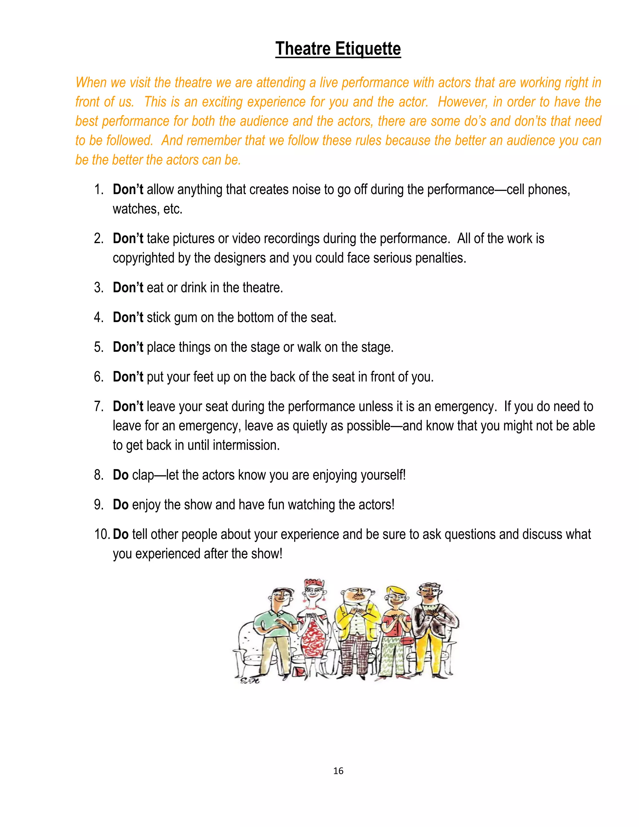 16
Theatre Etiquette
When we visit the theatre we are attending a live performance with actors that are working right in
front of us. This is an exciting experience for you and the actor. However, in order to have the
best performance for both the audience and the actors, there are some do’s and don’ts that need
to be followed. And remember that we follow these rules because the better an audience you can
be the better the actors can be.
1. Don’t allow anything that creates noise to go off during the performance—cell phones,
watches, etc.
2. Don’t take pictures or video recordings during the performance. All of the work is
copyrighted by the designers and you could face serious penalties.
3. Don’t eat or drink in the theatre.
4. Don’t stick gum on the bottom of the seat.
5. Don’t place things on the stage or walk on the stage.
6. Don’t put your feet up on the back of the seat in front of you.
7. Don’t leave your seat during the performance unless it is an emergency. If you do need to
leave for an emergency, leave as quietly as possible—and know that you might not be able
to get back in until intermission.
8. Do clap—let the actors know you are enjoying yourself!
9. Do enjoy the show and have fun watching the actors!
10.Do tell other people about your experience and be sure to ask questions and discuss what
you experienced after the show!
 