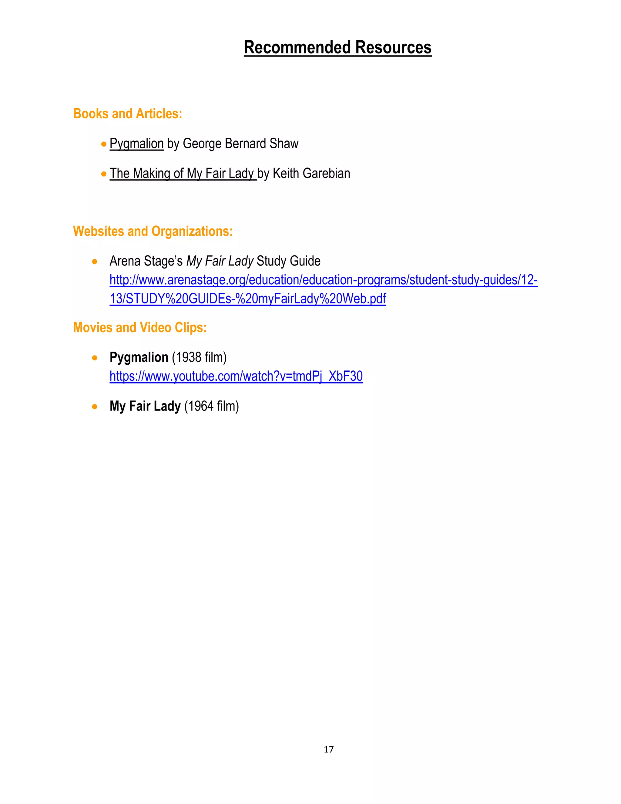 17
Recommended Resources
Books and Articles:
 Pygmalion by George Bernard Shaw
 The Making of My Fair Lady by Keith Garebian
Websites and Organizations:
 Arena Stage’s My Fair Lady Study Guide
http://www.arenastage.org/education/education-programs/student-study-guides/12-
13/STUDY%20GUIDEs-%20myFairLady%20Web.pdf
Movies and Video Clips:
 Pygmalion (1938 film)
https://www.youtube.com/watch?v=tmdPj_XbF30
 My Fair Lady (1964 film)
 