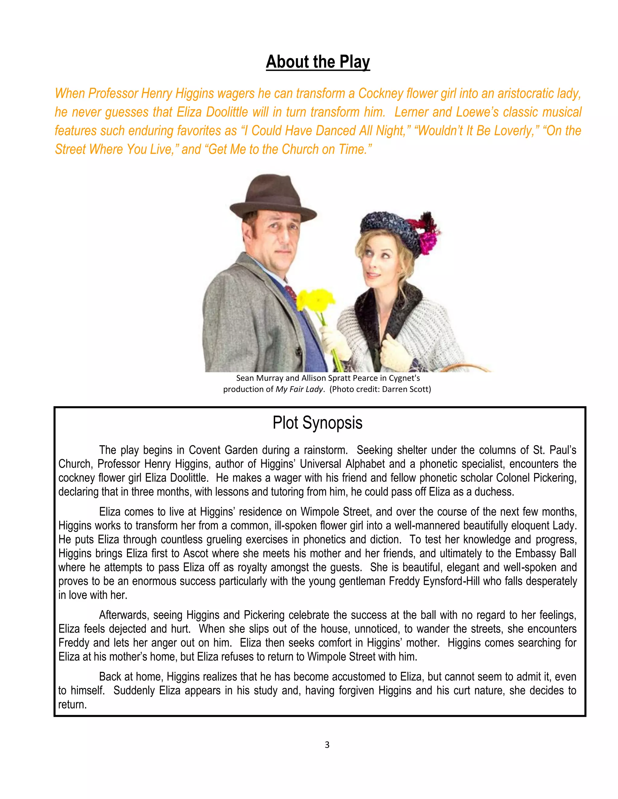 3
About the Play
When Professor Henry Higgins wagers he can transform a Cockney flower girl into an aristocratic lady,
he never guesses that Eliza Doolittle will in turn transform him. Lerner and Loewe’s classic musical
features such enduring favorites as “I Could Have Danced All Night,” “Wouldn’t It Be Loverly,” “On the
Street Where You Live,” and “Get Me to the Church on Time.”
Sean Murray and Allison Spratt Pearce in Cygnet's
production of My Fair Lady. (Photo credit: Darren Scott)
Plot Synopsis
The play begins in Covent Garden during a rainstorm. Seeking shelter under the columns of St. Paul’s
Church, Professor Henry Higgins, author of Higgins’ Universal Alphabet and a phonetic specialist, encounters the
cockney flower girl Eliza Doolittle. He makes a wager with his friend and fellow phonetic scholar Colonel Pickering,
declaring that in three months, with lessons and tutoring from him, he could pass off Eliza as a duchess.
Eliza comes to live at Higgins’ residence on Wimpole Street, and over the course of the next few months,
Higgins works to transform her from a common, ill-spoken flower girl into a well-mannered beautifully eloquent Lady.
He puts Eliza through countless grueling exercises in phonetics and diction. To test her knowledge and progress,
Higgins brings Eliza first to Ascot where she meets his mother and her friends, and ultimately to the Embassy Ball
where he attempts to pass Eliza off as royalty amongst the guests. She is beautiful, elegant and well-spoken and
proves to be an enormous success particularly with the young gentleman Freddy Eynsford-Hill who falls desperately
in love with her.
Afterwards, seeing Higgins and Pickering celebrate the success at the ball with no regard to her feelings,
Eliza feels dejected and hurt. When she slips out of the house, unnoticed, to wander the streets, she encounters
Freddy and lets her anger out on him. Eliza then seeks comfort in Higgins’ mother. Higgins comes searching for
Eliza at his mother’s home, but Eliza refuses to return to Wimpole Street with him.
Back at home, Higgins realizes that he has become accustomed to Eliza, but cannot seem to admit it, even
to himself. Suddenly Eliza appears in his study and, having forgiven Higgins and his curt nature, she decides to
return.
 