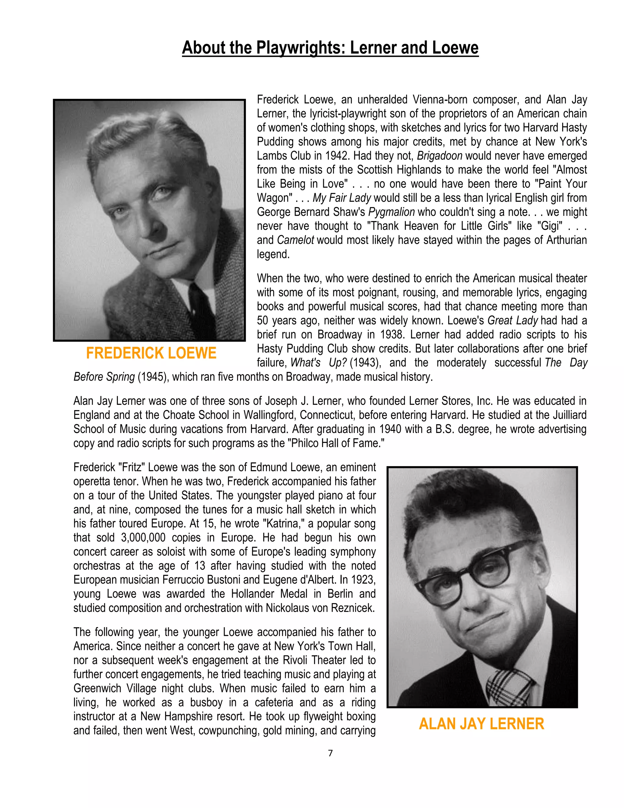 7
About the Playwrights: Lerner and Loewe
Frederick Loewe, an unheralded Vienna-born composer, and Alan Jay
Lerner, the lyricist-playwright son of the proprietors of an American chain
of women's clothing shops, with sketches and lyrics for two Harvard Hasty
Pudding shows among his major credits, met by chance at New York's
Lambs Club in 1942. Had they not, Brigadoon would never have emerged
from the mists of the Scottish Highlands to make the world feel "Almost
Like Being in Love" . . . no one would have been there to "Paint Your
Wagon" . . . My Fair Lady would still be a less than lyrical English girl from
George Bernard Shaw's Pygmalion who couldn't sing a note. . . we might
never have thought to "Thank Heaven for Little Girls" like "Gigi" . . .
and Camelot would most likely have stayed within the pages of Arthurian
legend.
When the two, who were destined to enrich the American musical theater
with some of its most poignant, rousing, and memorable lyrics, engaging
books and powerful musical scores, had that chance meeting more than
50 years ago, neither was widely known. Loewe's Great Lady had had a
brief run on Broadway in 1938. Lerner had added radio scripts to his
Hasty Pudding Club show credits. But later collaborations after one brief
failure, What's Up? (1943), and the moderately successful The Day
Before Spring (1945), which ran five months on Broadway, made musical history.
Alan Jay Lerner was one of three sons of Joseph J. Lerner, who founded Lerner Stores, Inc. He was educated in
England and at the Choate School in Wallingford, Connecticut, before entering Harvard. He studied at the Juilliard
School of Music during vacations from Harvard. After graduating in 1940 with a B.S. degree, he wrote advertising
copy and radio scripts for such programs as the "Philco Hall of Fame."
Frederick "Fritz" Loewe was the son of Edmund Loewe, an eminent
operetta tenor. When he was two, Frederick accompanied his father
on a tour of the United States. The youngster played piano at four
and, at nine, composed the tunes for a music hall sketch in which
his father toured Europe. At 15, he wrote "Katrina," a popular song
that sold 3,000,000 copies in Europe. He had begun his own
concert career as soloist with some of Europe's leading symphony
orchestras at the age of 13 after having studied with the noted
European musician Ferruccio Bustoni and Eugene d'Albert. In 1923,
young Loewe was awarded the Hollander Medal in Berlin and
studied composition and orchestration with Nickolaus von Reznicek.
The following year, the younger Loewe accompanied his father to
America. Since neither a concert he gave at New York's Town Hall,
nor a subsequent week's engagement at the Rivoli Theater led to
further concert engagements, he tried teaching music and playing at
Greenwich Village night clubs. When music failed to earn him a
living, he worked as a busboy in a cafeteria and as a riding
instructor at a New Hampshire resort. He took up flyweight boxing
and failed, then went West, cowpunching, gold mining, and carrying
FREDERICK LOEWE
ALAN JAY LERNER
 