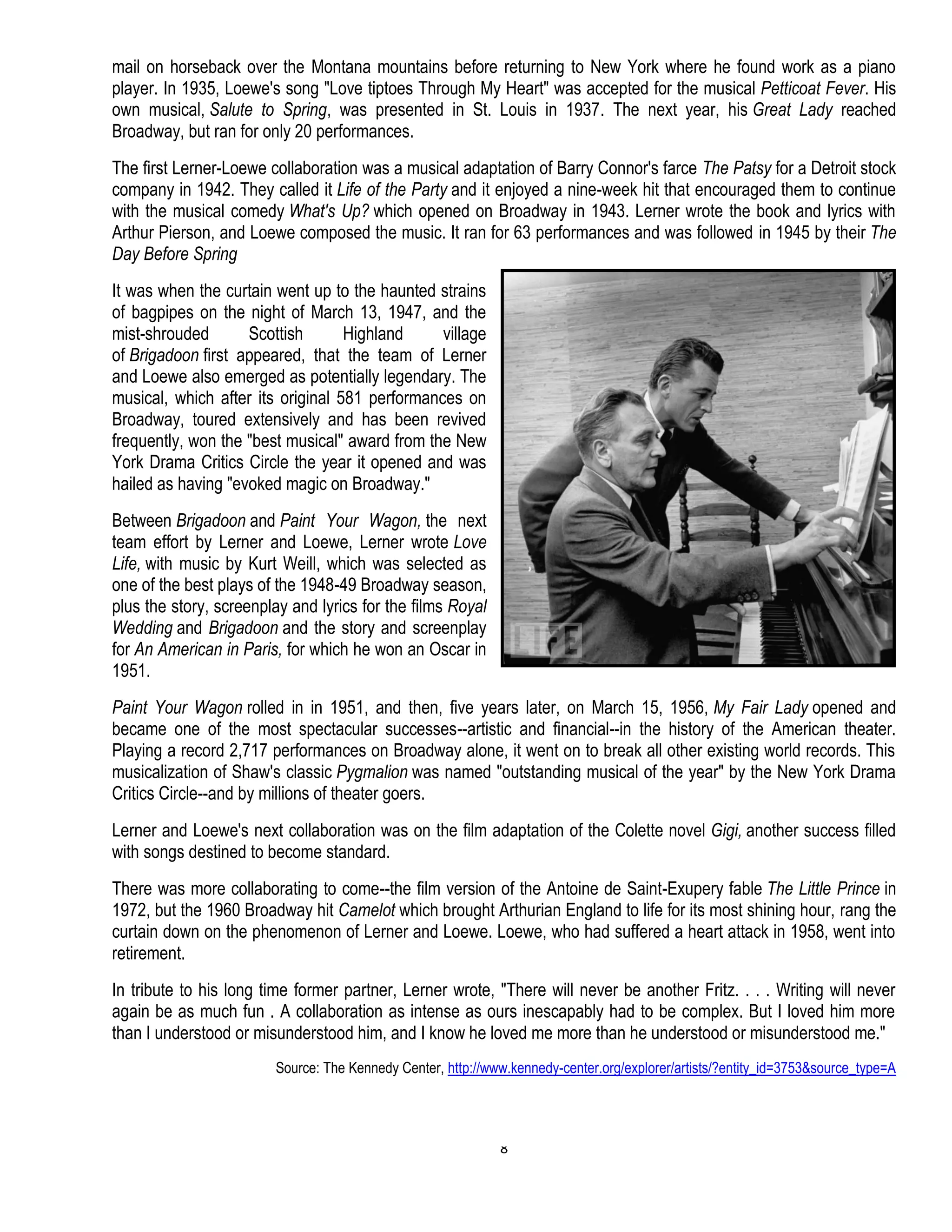 8
mail on horseback over the Montana mountains before returning to New York where he found work as a piano
player. In 1935, Loewe's song "Love tiptoes Through My Heart" was accepted for the musical Petticoat Fever. His
own musical, Salute to Spring, was presented in St. Louis in 1937. The next year, his Great Lady reached
Broadway, but ran for only 20 performances.
The first Lerner-Loewe collaboration was a musical adaptation of Barry Connor's farce The Patsy for a Detroit stock
company in 1942. They called it Life of the Party and it enjoyed a nine-week hit that encouraged them to continue
with the musical comedy What's Up? which opened on Broadway in 1943. Lerner wrote the book and lyrics with
Arthur Pierson, and Loewe composed the music. It ran for 63 performances and was followed in 1945 by their The
Day Before Spring
It was when the curtain went up to the haunted strains
of bagpipes on the night of March 13, 1947, and the
mist-shrouded Scottish Highland village
of Brigadoon first appeared, that the team of Lerner
and Loewe also emerged as potentially legendary. The
musical, which after its original 581 performances on
Broadway, toured extensively and has been revived
frequently, won the "best musical" award from the New
York Drama Critics Circle the year it opened and was
hailed as having "evoked magic on Broadway."
Between Brigadoon and Paint Your Wagon, the next
team effort by Lerner and Loewe, Lerner wrote Love
Life, with music by Kurt Weill, which was selected as
one of the best plays of the 1948-49 Broadway season,
plus the story, screenplay and lyrics for the films Royal
Wedding and Brigadoon and the story and screenplay
for An American in Paris, for which he won an Oscar in
1951.
Paint Your Wagon rolled in in 1951, and then, five years later, on March 15, 1956, My Fair Lady opened and
became one of the most spectacular successes--artistic and financial--in the history of the American theater.
Playing a record 2,717 performances on Broadway alone, it went on to break all other existing world records. This
musicalization of Shaw's classic Pygmalion was named "outstanding musical of the year" by the New York Drama
Critics Circle--and by millions of theater goers.
Lerner and Loewe's next collaboration was on the film adaptation of the Colette novel Gigi, another success filled
with songs destined to become standard.
There was more collaborating to come--the film version of the Antoine de Saint-Exupery fable The Little Prince in
1972, but the 1960 Broadway hit Camelot which brought Arthurian England to life for its most shining hour, rang the
curtain down on the phenomenon of Lerner and Loewe. Loewe, who had suffered a heart attack in 1958, went into
retirement.
In tribute to his long time former partner, Lerner wrote, "There will never be another Fritz. . . . Writing will never
again be as much fun . A collaboration as intense as ours inescapably had to be complex. But I loved him more
than I understood or misunderstood him, and I know he loved me more than he understood or misunderstood me."
Source: The Kennedy Center, http://www.kennedy-center.org/explorer/artists/?entity_id=3753&source_type=A
 