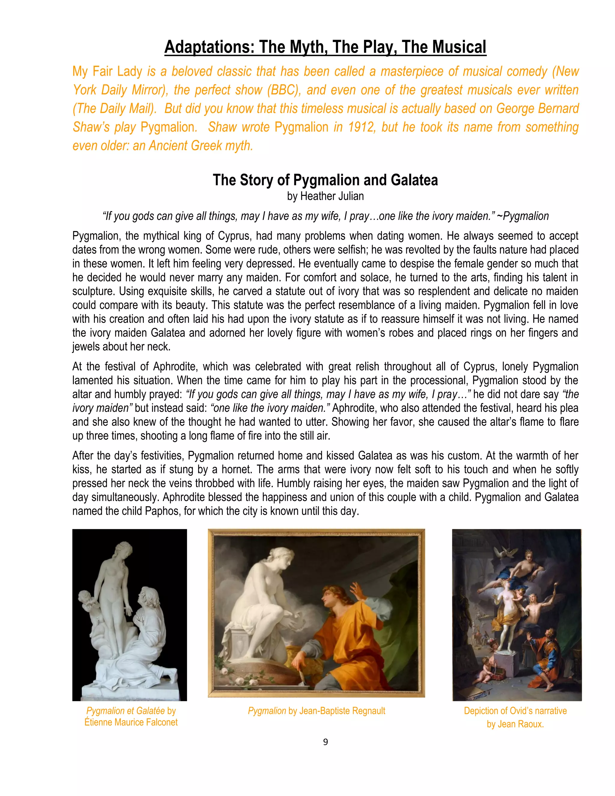 9
Adaptations: The Myth, The Play, The Musical
My Fair Lady is a beloved classic that has been called a masterpiece of musical comedy (New
York Daily Mirror), the perfect show (BBC), and even one of the greatest musicals ever written
(The Daily Mail). But did you know that this timeless musical is actually based on George Bernard
Shaw’s play Pygmalion. Shaw wrote Pygmalion in 1912, but he took its name from something
even older: an Ancient Greek myth.
The Story of Pygmalion and Galatea
by Heather Julian
“If you gods can give all things, may I have as my wife, I pray…one like the ivory maiden.” ~Pygmalion
Pygmalion, the mythical king of Cyprus, had many problems when dating women. He always seemed to accept
dates from the wrong women. Some were rude, others were selfish; he was revolted by the faults nature had placed
in these women. It left him feeling very depressed. He eventually came to despise the female gender so much that
he decided he would never marry any maiden. For comfort and solace, he turned to the arts, finding his talent in
sculpture. Using exquisite skills, he carved a statute out of ivory that was so resplendent and delicate no maiden
could compare with its beauty. This statute was the perfect resemblance of a living maiden. Pygmalion fell in love
with his creation and often laid his had upon the ivory statute as if to reassure himself it was not living. He named
the ivory maiden Galatea and adorned her lovely figure with women’s robes and placed rings on her fingers and
jewels about her neck.
At the festival of Aphrodite, which was celebrated with great relish throughout all of Cyprus, lonely Pygmalion
lamented his situation. When the time came for him to play his part in the processional, Pygmalion stood by the
altar and humbly prayed: “If you gods can give all things, may I have as my wife, I pray…” he did not dare say “the
ivory maiden” but instead said: “one like the ivory maiden.” Aphrodite, who also attended the festival, heard his plea
and she also knew of the thought he had wanted to utter. Showing her favor, she caused the altar’s flame to flare
up three times, shooting a long flame of fire into the still air.
After the day’s festivities, Pygmalion returned home and kissed Galatea as was his custom. At the warmth of her
kiss, he started as if stung by a hornet. The arms that were ivory now felt soft to his touch and when he softly
pressed her neck the veins throbbed with life. Humbly raising her eyes, the maiden saw Pygmalion and the light of
day simultaneously. Aphrodite blessed the happiness and union of this couple with a child. Pygmalion and Galatea
named the child Paphos, for which the city is known until this day.
Pygmalion by Jean-Baptiste RegnaultPygmalion et Galatée by
Étienne Maurice Falconet
Depiction of Ovid’s narrative
by Jean Raoux.
 