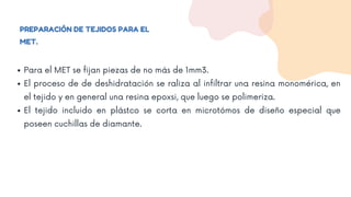 PREPARACIÓN DE TEJIDOS PARA EL
MET.
Para el MET se fijan piezas de no más de 1mm3.
El proceso de de deshidratación se raliza al infiltrar una resina monomérica, en
el tejido y en general una resina epoxsi, que luego se polimeriza.
El tejido incluido en plástco se corta en microtómos de diseño especial que
poseen cuchillas de diamante.
 
