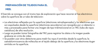 PREPARACIÓN DE TEJIDOS PARA EL
MEB.
Los electrónes reflejados por la superficie (electrones retrodispersados) y los electrones que
son expulsados desde la superficie (electrones secundarios) son recogidos por un detector o
más y procesados para formar una imagen de tipo tridimencional en un TRC (tubo de rayos
catódicos) de alta resolución.
Luego se pueden tomar fotografías del TRC para registrar los datos o la imagen puede
grabarse en cinta de video.
Se pueden usar otros detectores para medir los rayos X emitidos desde la superficie, la
catodoluminiscencia de móleculas en el tejido debajo de la superficie y los electrones Auger
emitidos en la superficie.
El barrido se consigue con el mismo tipo de exploración que hace recorrer el haz electrónico
sobre la superficie de un tubo de televisión:
 