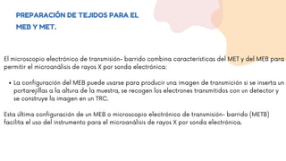 PREPARACIÓN DE TEJIDOS PARA EL
MEB Y MET.
La configuración del MEB puede usarse para producir una imagen de transmición si se inserta un
portarejillas a la altura de la muestra, se recogen los electrones transmitidos con un detector y
se construye la imagen en un TRC.
El microscopio electrónico de transmisión- barrido combina características del MET y del MEB para
permitir el microanálisis de rayos X por sonda electrónica:
Esta última configuración de un MEB o microscopio electrónico de transmisión- barrido (METB)
facilita el uso del instrumento para el microanálisis de rayos X por sonda electrónica.
 