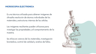 MICROSCOPIA ELECTRONICA
Es una técnica utilizada para obtener imágenes de
ultraalta resolución de átomos individuales de los
materiales y estructuras internas de las células.
Las imágenes resultantes pueden utilizarse para
investigar las propiedades y el comportamiento de la
muestra.
Se utiliza en ciencia de los materiales, investigación
biomédica, control de calidad y análisis de fallos.
 
