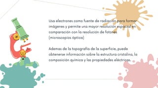 Usa electrones como fuente de radiación para formar
imágenes y permite una mayor resolución espacial en
comparación con la resolución de fotones
(microscopios óptica)
Ademas de la topografía de la superficie, puede
obtenerse información sobre la estructura cristalina, la
composición química y las propiedades eléctricas.
 