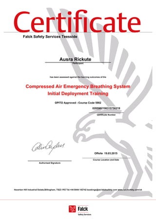 Certiﬁcate
Haverton Hill Industrial Estate,Billingham, TS23 1PZ Tel:+44 8444 142142 bookings@uk.falcksafety.com www.falcksafety.com/uk
Falck Safety Services Teesside
Ausra Rickute
Participant
has been assessed against the learning outcomes of the
Compressed Air Emergency Breathing System
Initial Deployment Training
OPITO Approved - Course Code 5902
0285902190315756219
______________________________
Certificate Number
______________________________
Authorised Signature
Offsite 19.03.2015
Course Location and Date
 