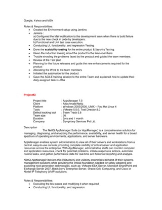 Google, Yahoo and MSN
Roles & Responsibilities:
• Created the Environment setup using Jenkins
• Jenkins :
a) Configured the Mail notification to the development team when there is build failure
due to the new check in code by developers.
b) Functional and Unit test case execution.
• Conducting UI, functionality, and regression Testing
• Done the scalability testing for the entire product & Security Testing
• Given the induction training about the product to the team members
• Trouble shooting the problems faced by the product and guided the team members.
• Review of the Test plan
• Planning for the future releases and guide the new enhancements required for the
product
• Allocating the Work to the team members
• Initiated the automation for the product
• Gave the AGILE training session to the entire Team and explained how to update their
daily assigned task in JIRA
Project#2
Project title : AppManager 7.0
Client : Attachmate/Netiq
Platform : Windows 2003/2000, UNIX – Red Hat Linux 4
Tools : VMware 5.0.0, Test Director 8.0
Defect tracking tool : Team Track 5.8
Team size : 30
Duration : 2yrs and 1 month
Company : Symphony Services Pvt Ltd.
Description :
The NetIQ AppManager Suite (or AppManager) is a comprehensive solution for
managing, diagnosing, and analyzing the performance, availability, and server health for a broad
spectrum of operating environments, applications, and server hardware.
AppManager enables system administrators to view all of their servers and workstations from a
central, easy-to-use console, providing complete visibility of critical server and application
resources across the enterprise. With AppManager, administrative staffs can monitor computer
and application resources, check for potential problems, initiate responsive actions, automate
routine tasks, and gather performance data for real-time and historical reporting and analysis.
NetIQ AppManager delivers the productivity and visibility enterprises demand of their systems
management solutions while providing the critical foundation needed for safely adopting and
exploiting next-generation technologies, such as: VMware ESX Server, Microsoft SharePoint and
Exchange Server 2007, BlackBerry Enterprise Server, Oracle Grid Computing, and Cisco or
Nortel IP Telephony (VoIP) solutions.
Roles & Responsibilities:
• Executing the test cases and modifying it when required
• Conducting UI, functionality, and regression.
 