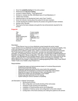 • Done the scalability testing for the entire product
• Performed the 5 day burn testing
• Involved in feature testing – “Auto deployment”
• Worked on modules like SQL 2005,Black berry 4.0 and Blackberry 4.1
• Tested many hot fixes.
• Reporting bugs to the development team using Team Track5.8
• Given the induction training about the product to the team members
• Trouble shooting the problems faced by the product and guided the team members.
• Review of the Test plan
• Planning for the future releases and guide the new enhancements required for the
product
Project #1
Title : Trustix Installer
OS : Fedora Core 2
Software : Python
Defect tracking tool : Bugzilla -2.18.1,
Tools Used : VMWARE 4.5.2
Team Size : 10
Duration : 8 months
Description:
Trustix Secure Linux is a Linux distribution aimed towards the server market.
Trustix Secure Linux is a distribution for servers with a heavy focus on security and stability. One
of the main features of Trustix is its small size which combined with easy updating by the
automated secure software updater swap, makes it a smooth and inviting system to administer.
The Trustix approach to security is very simple - provides only well tested and widely used
packages, no unnecessary service running or ports open, it is composed of different Modules as
Keyboard Configuration, Mouse configuration, Time Zone, Partition, Boot loader, Authentication,
Network, User Management and package selection. Each module can be customized as per the
users’ requirements. It is a Text based blue screen GUI for low-end/server installation. The
SWUP Module for the Installer is responsible for installing/upgrading RPM's using Trustix SWUP.
Tested Trustix Linux Installer using Vmware-4.5.2
Responsibilities:
- Created test cases and test procedures based on Functional Requirements
- Performing functionality testing
- Regression testing was performed for every build of the application
- Interacted with the developers to enhance the functionality of the product
- Reported the bugs to the development team using Bugzilla 2.18.1.
- Performance based upon the packages in the Installer
- Weekly bug report generation for the meeting
- System testing for various hardware compatibility
Job Description in Softcell Technologies:
• Monitoring the servers
• Mail configuration and trouble shooting of the mail access
• Hardware trouble shooting and assembling
• Installation of Small business server and configuration
• Installation of Antivirus server and configuration to the entire network
• Configuration of the Active directory and making the systems to the domain
 