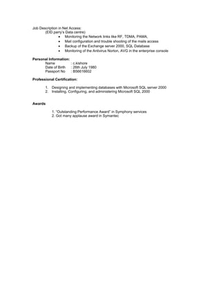Job Description in Net Access:
(EID parry’s Data centre)
• Monitoring the Network links like RF, TDMA, PAMA,
• Mail configuration and trouble shooting of the mails access
• Backup of the Exchange server 2000, SQL Database
• Monitoring of the Antivirus Norton, AVG in the enterprise console
Personal Information:
Name : c.kishore
Date of Birth : 26th July 1980
Passport No : B56616602
Professional Certification:
1. Designing and implementing databases with Microsoft SQL server 2000
2. Installing, Configuring, and administering Microsoft SQL 2000
Awards
1. “Outstanding Performance Award” in Symphony services
2. Got many applause award in Symantec
 