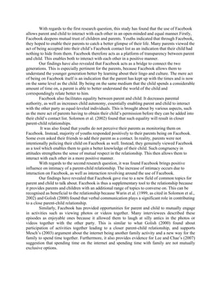 With regards to the first research question, this study has found that the use of Facebook
allows parent and child to interact with each other in an open-minded and equal manner.Firstly,
Facebook deepens mutual trust of children and parents. Youths indicated that through Facebook,
they hoped to enable their parents to catch a better glimpse of their life. Many parents viewed the
act of being accepted into their child’s Facebook contact list as an indication that their child had
nothing to hide from them. Facebook therefore acts as a platform of transparency between parent
and child. This enables both to interact with each other in a positive manner.
Our findings have also revealed that Facebook acts as a bridge to connect the two
generations. This is especially pertinent for the parents, because Facebook allows them to
understand the younger generation better by learning about their lingo and culture. The mere act
of being on Facebook itself is an indication that the parent has kept up with the times and is now
on the same level as the child. By being on the same medium that the child spends a considerable
amount of time on, a parent is able to better understand the world of the child and
correspondingly relate better to him.
Facebook also facilitates equality between parent and child. It decreases parental
authority, as well as increases child autonomy, essentially enabling parent and child to interact
with the other party as equal-leveled individuals. This is brought about by various aspects, such
as the mere act of parents having to obtain their child’s permission before they can be added into
their child’s contact list. Solomon et al. (2002) found that such equality will result in closer
parent-child relationships.
It was also found that youths do not perceive their parents as monitoring them on
Facebook. Instead, majority of youths responded positively to their parents being on Facebook.
Some even asked their friends to add their parent as a contact. In reality, parents were not
intentionally policing their child on Facebook as well. Instead, they genuinely viewed Facebook
as a tool which enables them to gain a better knowledge of their child. Such congruency in
attitudes strengthens the sense of mutual respect in the relationship. This then allows them to
interact with each other in a more positive manner.
With regards to the second research question, it was found Facebook brings positive
influence on intimacy of a parent-child relationship. The increase of intimacy occurs due to
interaction on Facebook, as well as interaction revolving around the use of Facebook.
Our findings have revealed that Facebook gave rise to a new field of common topics for
parent and child to talk about. Facebook is thus a supplementary tool to the relationship because
it provides parents and children with an additional range of topics to converse on. This can be
recognised as beneficial to the relationship because Warin et al. (1999, as cited in Solomon et al.,
2002) and Golish (2000) found that verbal communication plays a significant role in contributing
to a close parent-child relationship.
Similarly, Facebook has provided opportunities for parent and child to mutually engage
in activities such as viewing photos or videos together. Many interviewees described these
episodes as enjoyable ones because it allowed them to laugh at silly antics in the photos or
videos together with the other party. This is similar to what Golish (2000) found about
participation of activities together leading to a closer parent-child relationship, and supports
Mesch’s (2003) argument about the internet being another family activity and a new way for the
family to spend time together. Furthermore, it also provides evidence for Lee and Chae’s (2007)
suggestion that spending time on the internet and spending time with family are not mutually
exclusive options.
 