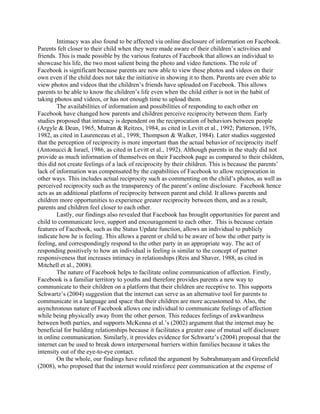 Intimacy was also found to be affected via online disclosure of information on Facebook.
Parents felt closer to their child when they were made aware of their children’s activities and
friends. This is made possible by the various features of Facebook that allows an individual to
showcase his life, the two most salient being the photo and video functions. The role of
Facebook is significant because parents are now able to view these photos and videos on their
own even if the child does not take the initiative in showing it to them. Parents are even able to
view photos and videos that the children’s friends have uploaded on Facebook. This allows
parents to be able to know the children’s life even when the child either is not in the habit of
taking photos and videos, or has not enough time to upload them.
The availabilities of information and possibilities of responding to each other on
Facebook have changed how parents and children perceive reciprocity between them. Early
studies proposed that intimacy is dependent on the reciprocation of behaviors between people
(Argyle & Dean, 1965, Mutran & Reitzes, 1984, as cited in Levitt et al., 1992; Patterson, 1976,
1982, as cited in Laurenceau et al., 1998; Thompson & Walker, 1984). Later studies suggested
that the perception of reciprocity is more important than the actual behavior of reciprocity itself
(Antonucci & Israel, 1986, as cited in Levitt et al., 1992). Although parents in the study did not
provide as much information of themselves on their Facebook page as compared to their children,
this did not create feelings of a lack of reciprocity by their children. This is because the parents’
lack of information was compensated by the capabilities of Facebook to allow reciprocation in
other ways. This includes actual reciprocity such as commenting on the child’s photos, as well as
perceived reciprocity such as the transparency of the parent’s online disclosure. Facebook hence
acts as an additional platform of reciprocity between parent and child. It allows parents and
children more opportunities to experience greater reciprocity between them, and as a result,
parents and children feel closer to each other.
Lastly, our findings also revealed that Facebook has brought opportunities for parent and
child to communicate love, support and encouragement to each other. This is because certain
features of Facebook, such as the Status Update function, allows an individual to publicly
indicate how he is feeling. This allows a parent or child to be aware of how the other party is
feeling, and correspondingly respond to the other party in an appropriate way. The act of
responding positively to how an individual is feeling is similar to the concept of partner
responsiveness that increases intimacy in relationships (Reis and Shaver, 1988, as cited in
Mitchell et al., 2008).
The nature of Facebook helps to facilitate online communication of affection. Firstly,
Facebook is a familiar territory to youths and therefore provides parents a new way to
communicate to their children on a platform that their children are receptive to. This supports
Schwartz’s (2004) suggestion that the internet can serve as an alternative tool for parents to
communicate in a language and space that their children are more accustomed to. Also, the
asynchronous nature of Facebook allows one individual to communicate feelings of affection
while being physically away from the other person. This reduces feelings of awkwardness
between both parties, and supports McKenna et al.’s (2002) argument that the internet may be
beneficial for building relationships because it facilitates a greater ease of mutual self disclosure
in online communication. Similarly, it provides evidence for Schwartz’s (2004) proposal that the
internet can be used to break down interpersonal barriers within families because it takes the
intensity out of the eye-to-eye contact.
On the whole, our findings have refuted the argument by Subrahmanyam and Greenfield
(2008), who proposed that the internet would reinforce peer communication at the expense of
 