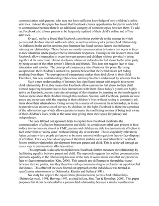 communication with parents, who may not have sufficient knowledge of their children’s online
activities. Instead, this paper has found that Facebook creates opportunities for parent and child
to communicate because there is an additional category of common topics between them. To add
on, Facebook also allows parents to be frequently updated of their child’s online and offline
activities.
Overall, we have found that Facebook contributes positively to the manner in which
parents and children interact with each other, as well as intimacy of a parent-child relationship.
As indicated in the earlier sections, past literature has listed various factors that influence
intimacy in relationships. Those factors are mostly communication behaviors that occur in face-
to-face situations where people receive immediate responses. Findings in this research show that
Facebook allows interaction to occur between parents and children without physically being
together at the same time. Online disclosure allows an individual to feel closer to the other party
by being aware of the other person’s lifestyle and friends. This does not require face-to-face
interaction with another. The concept of transparency also illustrates this point. By being
accepted into their children’s contact list, parents believe that their children are not hiding
anything from them. This perception of transparency makes them feel closer to their child.
Therefore, this new understanding refutes how intimacy has been understood by scholars thus far.
Such a new understanding of intimacy has significant impact with regards to a parent-
child relationship. First, this means that Facebook allows parents to feel closer to their child
without requiring frequent face-to-face interactions with them. Since today’s youths are highly
active on Facebook, parents can take advantage of this situation by jumping on the bandwagon to
find out more about their children through this medium. Second, with Facebook, parents are now
aware and up-to-date with the ongoing in their children’s lives without having to constantly ask
them about their whereabouts. Doing so may be a source of tension in the relationship, as it may
be perceived as an intrusion of privacy by children. In this light, Facebook is therefore a product
of the information age which allows parents to marry the conflicting notions of being kept aware
of their children’s lives, while at the same time giving them their space for privacy and
independence.
The cues filtered out approach helps to explain how Facebook facilitates the
communication of affection between parent and child. As certain nonverbal cues present in face-
to-face interactions are absent in CMC, parents and children are able to communicate affection to
each other from a “safety zone” without feeling shy or awkward. This is especially relevant in
Asian cultures where people are known to be more reserved with regards to face-to-face displays
of affection. The cues filtered out approach therefore enables us to understand how Facebook
fosters positive relationship development between parent and child. This is achieved through an
easier way to communicate affection online.
This approach is also able to explain how Facebook further enhances the relationship by
facilitating equality between parent and child. The approach suggests that online communication
promotes equality in the relationship because of the lack of social status cues that are present in
face-to-face communication (Kim, 2000). This cancels any difference in hierarchical status
between the two parties, and they therefore end up communicating to each other as equal-leveled
individuals. This effect of the cues filtered out approach on the individuals was termed as
equalization phenomenon by Dubrovsky, Kiesler and Sethna (1991).
No study has applied the equalization phenomenon to parent-child relationships
(Dubrovsky et al., 1991; Herring, 1993, as cited in Lee, Sim, Tan & Detenber, 2006). This paper
proposes that it can be extended to a parent-child relationship because a similar equalization
 