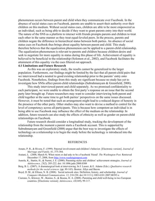 phenomenon occurs between parent and child when they communicate over Facebook. In the
absence of social status cues on Facebook, parents are unable to assert their authority over their
children on this medium. Without social status cues, children are able to be more empowered as
an individual, such as being able to decide if they want to grant parents entry into their world.
The nature of the SNS as a platform to interact with friends prompts parents and children to treat
each other in the same manner as they treat equal-leveled peers. In the process, parents and
children negate the difference in hierarchical status between both parties. An absence of social
status cues on Facebook thus brings about equality between parent and child. This study
therefore believes that the equalization phenomenon can be applied to a parent-child relationship.
The equalization phenomenon is relevant to parents and children because children desire and
seek to negotiate for more equality in status during this phase of life. Achievement of equality is
believed to be beneficial to the relationship (Solomon et al., 2002), and Facebook facilitates the
attainment of this equality via the cues filtered out approach.
4.1 Limitations and Future Research
As this was an exploratory study, the results cannot be generalized to the larger
population. Furthermore, our findings might be limited by the fact that all parent-child pairs that
we interviewed had a neutral to good existing relationship prior to the parents’ entry onto
Facebook. Nonetheless, findings from this study are significant because no study has yet to
investigate how SNSs affect parent-child relationships (Subrahmanyam & Greenfield, 2008).
This study interviewed parent and child separately. As we promised confidentiality to
each participant, we were unable to obtain the first party’s response on an issue that the second
party later brought up. Future researchers may want to consider interviewing both parent and
child together at the same time to get both parties’ perspectives on the same issues discussed.
However, it must be noted that such an arrangement might lead to a reduced degree of honesty in
the presence of the other party. Other studies may also want to devise a method to control for the
level of competency across all participants. This is because how competent an individual is in
being able to use Facebook may influence the effect of the medium on the relationship. In
addition, future research can also study the effects of ethnicity as well as gender on parent-child
relationships on Facebook.
Future research should consider a longitudinal study, tracking the development of the
relationship from the moment a parent starts a Facebook account. This is supported by
Subrahmanyam and Greenfield (2008) argue that the best way to investigate the effects of
technology on a relationship is to begin the study before the technology is introduced into the
relationship.
REFERENCES
Amato, P. R., & Rivera, F. (1999). Paternal involvement and children’s behavior. [Electronic version]. Journal of
Marriage and Family, 61, 375-384.
Aratani, L. (2008, March 9). When mom or dad asks to be a Facebook 'friend'. The Washington Post. Retrieved
December 17, 2008, from http://www.washingtonpost.com
Aunola, K., Stattin, H., & Nurmi, J. E. (2000). Parenting styles and children’ achievement strategies. Journal of
Adolescence, 23(2), 205-222. doi: 10.1006.jado.2000.0308
Berg, B. L. (2007). A dramaturgical look at interviewing. In J. Lasser, & E. Adams (Eds.). Qualitative research
methods for the social sciences. (pp. 89-143). Boston: Allyn and Bacon.
Boyd, D. M., & Ellison, N. B. (2008). Social network sites: Definition, history, and scholarship. Journal of
Computer-Mediated Communication, 13, 210-230. doi:10.1111/j.1083-6101.2007.00393.x
Ciairano, S., Kliewer, W., Bonino, S., & Bosma, H. A. (2008). Parenting and child well-being in two European
countries. [Electronic version]. Adolescence, 43(169), 99-117.
 