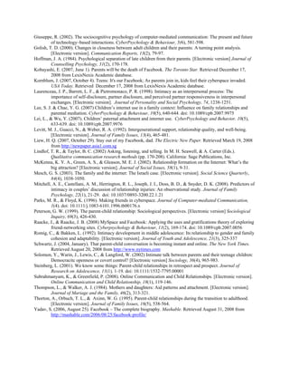 Giuseppe, R. (2002). The sociocognitive psychology of computer-mediated communication: The present and future
of technology–based interactions. CyberPsychology & Behaviour, 5(6), 581-598.
Golish, T. D. (2000). Changes in closeness between adult children and their parents: A turning point analysis.
[Electronic version]. Communication Reports, 13(2), 79-97.
Hoffman, J. A. (1984). Psychological separation of late children from their parents. [Electronic version] Journal of
Counselling Psychology, 31(2), 170-178.
Kobayashi, E. (2007, June 1). Parents will be the death of Facebook. The Toronto Star. Retrieved December 17,
2008 from LexisNexis Academic database.
Kornblum, J. (2007, October 4). Teens: It's our Facebook; As parents join in, kids feel their cyberspace invaded.
USA Today. Retrieved December 17, 2008 from LexisNexis Academic database.
Laurenceau, J. P., Barrett, L. F., & Pietromonaco, P. R. (1998). Intimacy as an interpersonal process: The
importance of self-disclosure, partner disclosure, and perceived partner responsiveness in interpersonal
exchanges. [Electronic version]. Journal of Personality and Social Psychology, 74, 1238-1251.
Lee, S. J. & Chae, Y. G. (2007) Children’s internet use in a family context: Influence on family relationships and
parental mediation. CyberPsychology & Behaviour, 10(5), 640-644. doi: 10.1089/cpb.2007.9975
Lei, L., & Wu, Y. (2007). Children’ paternal attachment and internet use. CyberPsychology and Behavior, 10(5),
633-639. doi: 10.1089/cpb.2007.9976
Levitt, M. J., Guacci, N., & Weber, R. A. (1992). Intergenerational support, relationship quality, and well-being.
[Electronic version]. Journal of Family Issues, 13(4), 465-481.
Liew, H. Q. (2007, October 29). Stay out of my Facebook, dad. The Electric New Paper. Retrieved March 19, 2008
from http://newpaper.asia1.com.sg
Lindlof, T. R., & Taylor, B. C. (2002) Asking, listening, and telling. In M. H. Seawell, & A. Carter (Eds.).
Qualitative communication research methods (pp. 170-208). California: Sage Publications, Inc.
McKenna, K. Y. A., Green, A. S., & Gleason, M. E. J. (2002). Relationship formation on the Internet: What’s the
big attraction? [Electronic version]. Journal of Social Issues, 58(1), 9-31.
Mesch, G. S. (2003). The family and the internet: The Israeli case. [Electronic version]. Social Science Quarterly,
84(4), 1038-1050.
Mitchell, A. E., Castellani, A. M., Herrington, R. L., Joseph, J. I., Doss, B. D., & Snyder, D. K. (2008). Predictors of
intimacy in couples’ discussion of relationship injuries: An observational study. Journal of Family
Psychology, 22(1), 21-29. doi: 10.1037/0893-3200.22.1.21
Parks, M. R., & Floyd, K. (1996). Making friends in cyberspace. Journal of Computer-mediated Communication,
1(4). doi: 10.1111/j.1083-6101.1996.tb00176.x
Peterson, G. W. (1999). The parent-child relationship: Sociological perspectives. [Electronic version] Sociological
Inquiry, 69(3), 426-430.
Raacke, J., & Raacke, J. B. (2008) MySpace and Facebook: Applying the uses and gratifications theory of exploring
friend-networking sites. Cyberpsychology & Behaviour, 11(2), 169-174. doi: 10.1089/cpb.2007.0056
Romig, C., & Bakken, L. (1992). Intimacy development in middle adolescence: Its relationship to gender and family
cohesion and adaptability. [Electronic version]. Journal of Youth and Adolescence, 21(3), 325-337
Schwartz, J. (2004, January). That parent-child conversation is becoming instant and online. The New York Times.
Retrieved August 20, 2008 from http://www.nytimes.com
Solomon, Y., Warin, J., Lewis, C., & Langford, W. (2002) Intimate talk between parents and their teenage children:
Democracitc openness or covert control? [Electronic version] Sociology, 36(4), 965-983.
Steinberg, L. (2001). We know some things: Parent-child relationships in retrospect and prospect. Journal of
Research on Adolescence, 11(1), 1-19. doi: 10.1111/1532-7795.00001
Subrahmanyam, K., & Greenfield, P. (2008). Online Communication and Child Relationships. [Electronic version].
Online Communication and Child Relationship, 18(1), 119-146.
Thompson, L., & Walker, A. J. (1984). Mothers and daughters: Aid patterns and attachment. [Electronic version].
Journal of Mariage and the Family, 46(2), 313-321.
Thorton, A., Orbuch, T. L., & Axinn, W. G. (1995). Parent-child relationships during the transition to adulthood.
[Electronic version]. Journal of Family Issues, 16(5), 538-564.
Yadav, S. (2006, August 25). Facebook – The complete biography. Mashable. Retrieved August 31, 2008 from
http://mashable.com/2006/08/25/facebook-profile/
 