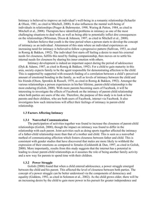 Intimacy is believed to improve an individual’s well-being in a romantic relationship (Schaefer
& Olson, 1981, as cited in Mitchell, 2008). It also influences the mental well-being of
individuals in relationships (Prager & Buhrmester, 1998, Waring & Patton, 1984, as cited in
Mitchell et al., 2008). Therapists have identified problems in intimacy as one of the most
challenging situations to deal with, as well as being able to potentially inflict dire consequences
on the relationships (Whisman, Dixon & Johnson, 1997, as cited in Mitchell et al., 2008).
Scholars believe that youth is the time period when a person starts to develop the concept
of intimacy as an individual. Attainment of this state where an individual experiences an
increasing need for intimacy is believed to follow a progressive pattern (Sullivan, 1953, as cited
in Romig & Bakken, 1992). The individual first starts off feeling a desire to meet his external
needs for closeness, fulfills this need by finding companionship, then moves on to settle his
internal needs for closeness by sharing his inner emotion with others.
Intimacy development is indeed an important aspect during the period of adolescence
(Dyk & Adams, 1987, as cited in Romig & Bakken, 1992). For a child to gain maturity in this
area, society expects family to be the agent responsible for demonstrating affection to the child.
This is supported by supported with research finding of a correlation between a child’s perceived
amount of emotional bonding in the family, as well as levels of intimacy between the child and
his friends (Olson, Sprenkle & Russell, 1979, as cited in Romig & Bakken, 1992). Amongst the
various relationships a person experiences in his/her lifetime, parent-child relationship is the
most enduring (Golish, 2000). With more parents becoming users of Facebook, it will be
interesting to investigate the effects of Facebook on the intimacy of parent-child relationship
when both parties are users of the site. Therefore, the purpose of this study is to look at how
parents and their children, who are both users of Facebook, interact via Facebook. It also
investigates how such interactions will affect their feelings of intimacy in parent-child
relationship.
1.3 Factors Affecting Intimacy
1.3.1 Nonverbal Communication
The participation of activities together was found to increase the closeness of parent-child
relationships (Golish, 2000), though the impact on intimacy was found to differ in the
relationship with each parent. Joint activities such as doing sports together affected the intimacy
of a father-child relationship more than that of a mother and child. This is seen as a nonverbal
method of communicating affection which fosters closeness between father and child. This is
consistent with gender studies that have discovered that males are more likely to withhold the
expression of their emotions as compared to females (Goldsmith & Dun, 1997, as cited in Golish,
2000). More importantly, results from this study suggests that the internet has a potential in
leading to closer parent-child relationships as it assumes the role of being another family activity
and a new way for parents to spend time with their children.
1.3.2 Power Struggle
Golish (2000) found that when a child entered adolescence, a power struggle emerged
between the child and his parent. This affected the level of closeness between both parties. The
concept of a power struggle can be better understood via the components of democracy and
equality (Giddens, 1992, as cited in Solomon et al., 2002). As the child grows older, there will be
an increasing desire by the child to gain more power in his pursuit for greater independence and
 