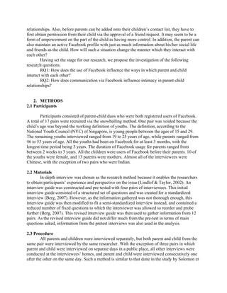 relationships. Also, before parents can be added onto their children’s contact list, they have to
first obtain permission from their child via the approval of a friend request. It may seem to be a
form of empowerment on the part of the child as having more control. In addition, the parent can
also maintain an active Facebook profile with just as much information about his/her social life
and friends as the child. How will such a situation change the manner which they interact with
each other?
Having set the stage for our research, we propose the investigation of the following
research questions.
RQ1: How does the use of Facebook influence the ways in which parent and child
interact with each other?
RQ2: How does communication via Facebook influence intimacy in parent-child
relationships?
2. METHODS
2.1 Participants
Participants consisted of parent-child duos who were both registered users of Facebook.
A total of 17 pairs were recruited via the snowballing method. One pair was voided because the
child’s age was beyond the working definition of youths. The definition, according to the
National Youth Council (NYC) of Singapore, is young people between the ages of 15 and 29.
The remaining youths interviewed ranged from 19 to 25 years of age, while parents ranged from
46 to 53 years of age. All the youths had been on Facebook for at least 3 months, with the
longest time period being 3 years. The duration of Facebook usage for parents ranged from
between 2 weeks to 3 years. All the children were users of Facebook before their parents. 10 of
the youths were female, and 13 parents were mothers. Almost all of the interviewees were
Chinese, with the exception of two pairs who were Indian.
2.2 Materials
In-depth interview was chosen as the research method because it enables the researchers
to obtain participants’ experience and perspective on the issue (Lindlof & Taylor, 2002). An
interview guide was constructed and pre-tested with four pairs of interviewees. This initial
interview guide consisted of a structured set of questions and was created for a standardized
interview (Berg, 2007). However, as the information gathered was not thorough enough, this
interview guide was then modified to fit a semi-standardized interview instead, and contained a
reduced number of fixed questions to which the interviewer was allowed to reorder and probe
further (Berg, 2007). This revised interview guide was then used to gather information from 12
pairs. As the revised interview guide did not differ much from the pre-test in terms of main
questions asked, information from the pretest interviews was also used in the analysis.
2.3 Procedure
All parents and children were interviewed separately, but both parent and child from the
same pair were interviewed by the same researcher. With the exception of three pairs in which
parent and child were interviewed on separate days in a public place, all other interviews were
conducted at the interviewees’ homes, and parent and child were interviewed consecutively one
after the other on the same day. Such a method is similar to that done in the study by Solomon et
 