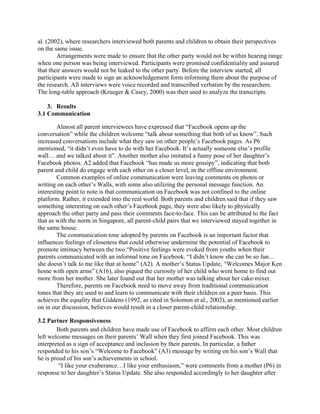 al. (2002), where researchers interviewed both parents and children to obtain their perspectives
on the same issue.
Arrangements were made to ensure that the other party would not be within hearing range
when one person was being interviewed. Participants were promised confidentiality and assured
that their answers would not be leaked to the other party. Before the interview started, all
participants were made to sign an acknowledgement form informing them about the purpose of
the research. All interviews were voice recorded and transcribed verbatim by the researchers.
The long-table approach (Krueger & Casey, 2000) was then used to analyze the transcripts.
3. Results
3.1 Communication
Almost all parent interviewees have expressed that “Facebook opens up the
conversation” while the children welcome “talk about something that both of us know”. Such
increased conversations include what they saw on other people’s Facebook pages. As P6
mentioned, “it didn’t even have to do with her Facebook. It’s actually someone else’s profile
wall… and we talked about it”. Another mother also imitated a funny pose of her daughter’s
Facebook photos. A2 added that Facebook “has made us more gossipy”, indicating that both
parent and child do engage with each other on a closer level, in the offline environment.
Common examples of online communication were leaving comments on photos or
writing on each other’s Walls, with some also utilizing the personal message function. An
interesting point to note is that communication on Facebook was not confined to the online
platform. Rather, it extended into the real world. Both parents and children said that if they saw
something interesting on each other’s Facebook page, they were also likely to physically
approach the other party and pass their comments face-to-face. This can be attributed to the fact
that as with the norm in Singapore, all parent-child pairs that we interviewed stayed together in
the same house.
The communication tone adopted by parents on Facebook is an important factor that
influences feelings of closeness that could otherwise undermine the potential of Facebook to
promote intimacy between the two.“Positive feelings were evoked from youths when their
parents communicated with an informal tone on Facebook. “I didn’t know she can be so fun…
she doesn’t talk to me like that at home” (A2). A mother’s Status Update, “Welcomes Major Ken
home with open arms” (A16), also piqued the curiosity of her child who went home to find out
more from her mother. She later found out that her mother was talking about her cake-mixer.
Therefore, parents on Facebook need to move away from traditional communication
tones that they are used to and learn to communicate with their children on a peer basis. This
achieves the equality that Giddens (1992, as cited in Solomon et al., 2002), as mentioned earlier
on in our discussion, believes would result in a closer parent-child relationship.
3.2 Partner Responsiveness
Both parents and children have made use of Facebook to affirm each other. Most children
left welcome messages on their parents’ Wall when they first joined Facebook. This was
interpreted as a sign of acceptance and inclusion by their parents. In particular, a father
responded to his son’s “Welcome to Facebook” (A3) message by writing on his son’s Wall that
he is proud of his son’s achievements in school.
“I like your exuberance…I like your enthusiasm,” were comments from a mother (P6) in
response to her daughter’s Status Update. She also responded accordingly to her daughter after
 