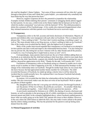 she read her daughter’s Status Updates. “Just some of those comments tell me what she’s going
through at that point of time and I think that’s quite helpful...you understand why somebody has
been behaving the way that person has been.”
However, negative responses do have the potential to jeopardize the relationship.
Examples include children deleting their parents’ comments or untagging family photos tagged
by their parents. In one case, a child wrote on his Status Update that he had just cut his hair, to
which his mother commented “you look nice with the hairstyle” (P16). The child proceeded to
delete this comment off his Facebook page. A few youths also expressed disappointment when
they initiated interaction with their parents over Facebook but never received a reply.
3.3 Transparency
Transparency refers to the full, accurate and timely disclosure of information. Majority of
parents and children alike were transparent with each other on Facebook. This is evidenced with
phrases like, “I have nothing to hide”, “For him I don’t restrict anything, everything is open”, as
well as “My mum already looks at my blog anyway, so there’s nothing to hide on my Facebook”.
One of the youths even revealed that her family “gets the highest level of openness”.
Many of the youths interviewed regarded their transparency on Facebook as an attempt to
let their parents into their world and improve the relationship between them. “I’m also letting her
into my private life, like letting her see how I interact with my other friends and all the pictures,
so maybe in a way I’m hoping that it might bond us closer as well.” (A11)
Correspondingly, many parents interviewed saw the act of their children adding them on
Facebook as an indication that the child had nothing to hide from them, which in turn made them
feel closer to the child. Specifically, a parent who initially faced difficulties in getting her sons to
add her, showed her appreciation on his Wall, “Thanks for the add, I will treasure this.” (A12)
Facilitation of transparency refers to Facebook acting as a channel to enable one to more
easily reveal to another on what is happening in his life. A child announced his breakup via the
change of his relationship status on Facebook. Though his mother kept silent, he was aware that
she knew because she had approached another family member for verification. The child
revealed that because of Facebook, he ended up taking a shorter time to tell her about the
incident than he would normally have. He explained that it was because Facebook had already
“pre-empted” (A14) his mother.
In contrast, A16 revealed that she hides her relationship with her boyfriend from her
mother. She also consciously makes sure she does not write on her boyfriend’s Wall or upload
any photos of them together.
My [daughter] told me that she’s not going out with this person, but through Facebook, I
saw the picture. Of the two of them, the profile pic you know… So actually I think they
are still going out together… I don’t think I want to question her anymore… (P16)
As previously mentioned by Solomon et al. (2002), the sharing of secrets, disclosure and
honesty, as well as episodes in the growing-up life of a child, contributes to a closer relationship
between parent and child. In the examples highlighted above, where Facebook enabled parents to
know what was really going on in the child’s life, parents felt closer to their children. However,
in the case where the child refuses to admit the facts, this may make it more salient to the parent
that the child is hiding something. This has the potential for the parent to end up feeling more
distant from the child.
3.4 Mutual Engagement of Activities
 