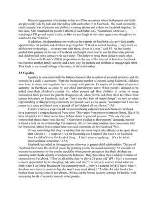 Mutual engagement of activities refers to offline occasions where both parent and child
are physically side by side and interacting with each other over Facebook. The most commonly
cited example was of parents and children viewing photos and videos on Facebook together. In
this case, A16 illustrated the positive effects of such behaviors, “Sometimes when she’s
watching it I’ll go and watch it also, so like we just laugh at the video again even though we’ve
watched it like 50 times.”
In addition, the dependence on youths as the experts on Facebook also provided ample
opportunities for parents and children to get together. “I think is sort of bonding… they teach us
all this new technology… so more time with them, closer in a way,” said P5. As the youths
guided their parents on the use of Facebook and taught them how to use the functions, parents
and children had more contact with each other. This helps to bring them closer to each other.
In line with Mesch’s (2003) proposition on the use of the internet in families, Facebook
has become another family activity and a new way for parents and children to engage each other.
This leads to increased feelings of intimacy in the relationship.
3.5 Equality
Equality is concerned with the balance between the assertion of parental authority and the
increase in a child’s autonomy. With the increasing number of parents using Facebook, children
now have to share and negotiate their territory with parents. Examples of assertion of parental
authority on Facebook as cited by our child interviewees were: When parents demand to be
added onto their children’s contact list, when parents ask their children to delete or untag
themselves from pictures the parents disapprove of, when parents ask their child to refrain from
certain behaviors on Facebook, such as “don’t say this kind of stupid things”, as well as when
reprimanding or disapproving comments are passed, such as the quote, “comment that I was not
proper in a sense and then I was so pissed off so I deleted all my photos.” (A4)
Youths who have experienced parental authority extended towards them on Facebook
have expressed a certain degree of frustration. This varies from person to person. Some, like A16,
have adopted a firm stand and refused to bow down to parental pressure. “She say can you
remove that photo, then I was like no!” Others have yielded to their parents’ demands, but not
without a dent on the relationship. For instance, A6, a University student, has consciously told
her friends to refrain from certain behaviors and comments on her Facebook Wall.
If I see something that they’ve written that my mum might take offence or be upset about
then I delete it… I suppose it’s a bit frustrating cos I mean if she wasn’t on Facebook
then I wouldn’t have this kind of thing… I don’t mind complying… it’s a bit of an
inconvenience sometimes.” (A6)
Facebook has aided in the negotiation of power in parent-child relationships. The use of
Facebook facilitates this shift of power by granting youths increased autonomy.An example of
increase in autonomy by the youths would be when parents recognize that their children are
maturing individuals capable of responsible behavior. They thus allow their children freedom of
expression on Facebook. “They’re all adults, they’re above 21 years old” (P8). Such a statement
is much appreciated by her daughter, A8, who said that “I’m not very worried about what she
think when I do things because of like autonomy stuff… there’s a general level of leave-what-I-
do-alone so whatever comes to her she won’t over react about it.” Unlike A6 who blocks her
mother from seeing some of her albums, A8 has set the lowest security settings for family, with
increasing levels of security towards other people.
 