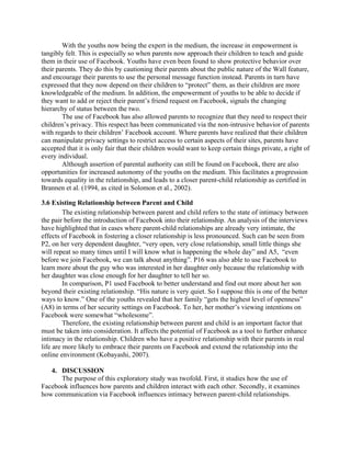 With the youths now being the expert in the medium, the increase in empowerment is
tangibly felt. This is especially so when parents now approach their children to teach and guide
them in their use of Facebook. Youths have even been found to show protective behavior over
their parents. They do this by cautioning their parents about the public nature of the Wall feature,
and encourage their parents to use the personal message function instead. Parents in turn have
expressed that they now depend on their children to “protect” them, as their children are more
knowledgeable of the medium. In addition, the empowerment of youths to be able to decide if
they want to add or reject their parent’s friend request on Facebook, signals the changing
hierarchy of status between the two.
The use of Facebook has also allowed parents to recognize that they need to respect their
children’s privacy. This respect has been communicated via the non-intrusive behavior of parents
with regards to their children’ Facebook account. Where parents have realized that their children
can manipulate privacy settings to restrict access to certain aspects of their sites, parents have
accepted that it is only fair that their children would want to keep certain things private, a right of
every individual.
Although assertion of parental authority can still be found on Facebook, there are also
opportunities for increased autonomy of the youths on the medium. This facilitates a progression
towards equality in the relationship, and leads to a closer parent-child relationship as certified in
Brannen et al. (1994, as cited in Solomon et al., 2002).
3.6 Existing Relationship between Parent and Child
The existing relationship between parent and child refers to the state of intimacy between
the pair before the introduction of Facebook into their relationship. An analysis of the interviews
have highlighted that in cases where parent-child relationships are already very intimate, the
effects of Facebook in fostering a closer relationship is less pronounced. Such can be seen from
P2, on her very dependent daughter, “very open, very close relationship, small little things she
will repeat so many times until I will know what is happening the whole day” and A5, “even
before we join Facebook, we can talk about anything”. P16 was also able to use Facebook to
learn more about the guy who was interested in her daughter only because the relationship with
her daughter was close enough for her daughter to tell her so.
In comparison, P1 used Facebook to better understand and find out more about her son
beyond their existing relationship. “His nature is very quiet. So I suppose this is one of the better
ways to know.” One of the youths revealed that her family “gets the highest level of openness”
(A8) in terms of her security settings on Facebook. To her, her mother’s viewing intentions on
Facebook were somewhat “wholesome”.
Therefore, the existing relationship between parent and child is an important factor that
must be taken into consideration. It affects the potential of Facebook as a tool to further enhance
intimacy in the relationship. Children who have a positive relationship with their parents in real
life are more likely to embrace their parents on Facebook and extend the relationship into the
online environment (Kobayashi, 2007).
4. DISCUSSION
The purpose of this exploratory study was twofold. First, it studies how the use of
Facebook influences how parents and children interact with each other. Secondly, it examines
how communication via Facebook influences intimacy between parent-child relationships.
 