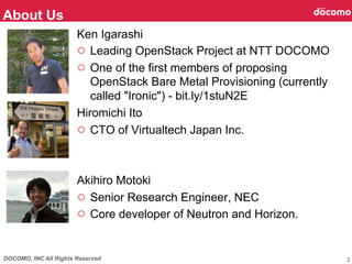 DOCOMO, INC All Rights Reserved
Ken Igarashi
○  Leading OpenStack Project at NTT DOCOMO
○  One of the first members of proposing
OpenStack Bare Metal Provisioning (currently
called "Ironic") - bit.ly/1stuN2E
Hiromichi Ito
○  CTO of Virtualtech Japan Inc.
Akihiro Motoki
○  Senior Research Engineer, NEC
○  Core developer of Neutron and Horizon.
About Us	
2
 