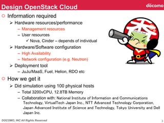 DOCOMO, INC All Rights Reserved
○  Information required
Ø  Hardware resources/performance
–  Management resources
–  User resources
ü Nova, Cinder – depends of individual
Ø  Hardware/Software configuration
–  High Availability
–  Network configuration (e.g. Neutron)
Ø  Deployment tool
–  JuJu/MaaS, Fuel, Helion, RDO etc
○  How we get it
Ø  Did simulation using 100 physical hosts
–  Total 3200vCPU, 12.8TB Memory
–  Collaboration with: National Institute of Information and Communications
Technology, VirtualTech Japan Inc., NTT Advanced Technology Corporation,
Japan Advanced Institute of Science and Technology, Tokyo University and Dell
Japan Inc.
Design OpenStack Cloud	
3
 