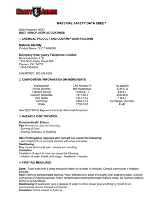 MATERIAL SAFETY DATA SHEET
Date Prepared: 08/13
DUCT ARMOR ACRYLIC COATINGS
1. CHEMICAL PRODUCT AND COMPANY IDENTIFICATION
Material Identity
Product Name: DUCT ARMOR
Company Emergency Telephone Number:
Nova Industries, LLC
1233 North Cedar Street #26
Owasso, OK 74055
1-918-230-5826
CHEMTREC: 800.424.9300
2. COMPOSITION / INFORMATION ON INGREDIENTS
Ingredient(s) CAS Number % (by weight)
Acrylic polymer Not Hazardous 53.0-57.0
Titanium dioxide 13463-67-7 6.0-8.0
Calcium carbonate 1317-65-3 30.0-35.0
Zinc Oxide 1314-13-2 1.0-2.0
Ammonia 7664-41-7 0.2 25ppm (ACGIH)
Water 7732-18-5 43-47
See SECTION 8, Exposure Controls / Personal Protection
3. HAZARDS IDENTIFICATION
Potential Health Effects
Eye Material can cause the following:
- Burning of Eyes
- Tearing, Redness, or Swelling
Skin Prolonged or repeated skin contact can cause the following:
- skin irritation if not promptly washed with soap and water
Swallowing
May cause abdominal pain, nausea and vomiting
Inhalation
Inhalation of vapor or mist can cause the following:
- irritation of nose, throat, and lungs – headache – nausea
4. FIRST AID MEASURES
Eyes: Flush eyes with a large amount of water for at least 15 minutes. Consult a physician if irritation
persists.
Skin: Remove contaminated clothing. Wash affected skin areas thoroughly with soap and water. Consult
a physician if irritation persists. Wash contaminated clothing thoroughly before reuse. Do not take clothing
home to be laundered.
Swallowing: If swallowed, give 2 glasses of water to drink. Never give anything by mouth to an
unconscious person. Consult a physician.
Inhalation: Move subject to fresh air.
 