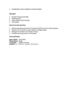 • In graduation, done a project on android system.
Strengths:
• Excellent Interpersonal Skills
• Self Disciplined
• Highly Diligent and Committed
• Team player
Extra Curricular Activities
• Started assembling and selling of computers to B2C and some small companies.
• Played a role of minister in a skit program of college festival.
• Managed an exhibition at K.D.Palace, Kanpur.
• Provided swimming tutorial to 100+ people
Personal Details:
Date of Birth: 01/03/1993
Marital Status: Single
Languages: English and Hindi
Address - A-1 Sharnam Bunglow Gotri Baroda
 