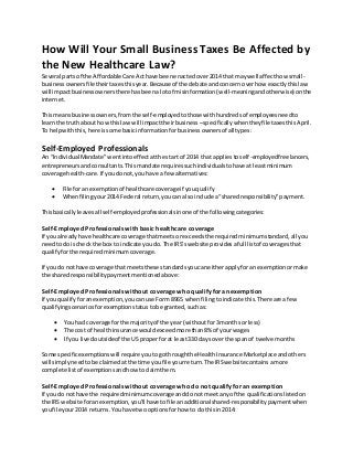 How Will Your Small Business Taxes Be Affected by
the New Healthcare Law?
Several partsof the Affordable Care Acthave beenenactedover2014 that maywell affecthow small-
businessownersfile theirtaxesthisyear.Because of the debate andconcern overhow exactlythislaw
will impactbusinessownersthere hasbeenalotof misinformation(well-meaningandotherwise) onthe
internet.
Thismeansbusinessowners,fromthe self-employedtothose withhundredsof employeesneedto
learnthe truth about howthislaw will impacttheirbusiness –specificallywhentheyfile taxesthisApril.
To helpwiththis,here issome basicinformationforbusinessownersof all types:
Self-Employed Professionals
An “IndividualMandate”wentintoeffectatthe start of 2014 that appliestoself-employedfreelancers,
entrepreneursandconsultants.Thismandate requiressuchindividualstohave at leastminimum
coverage health-care.If youdonot,youhave a few alternatives:
 File foran exemptionof healthcare coverageif youqualify
 Whenfilingyour2014 Federal return,youcan alsoinclude a“sharedresponsibility”payment.
Thisbasicallyleavesall self-employedprofessionalsinone of the followingcategories:
Self-Employed Professionals with basic healthcare coverage
If you alreadyhave healthcare coverage thatmeetsorexceedsthe requiredminimumstandard,all you
needtodo ischeck the box to indicate youdo.The IRS’swebsite providesafull listof coveragesthat
qualifyforthe requiredminimumcoverage.
If you do nothave coverage that meetsthese standardsyoucaneitherapplyforan exemptionormake
the sharedresponsibilitypaymentmentionedabove:
Self-Employed Professionals without coverage who qualify foran exemption
If you qualifyforanexemption,youcanuse Form 8965 whenfilingtoindicate this.There are afew
qualifyingscenariosforexemptionstatustobe granted,suchas:
 You had coverage forthe majorityof the year (withoutfor3 monthsor less)
 The cost of healthinsurance wouldexceedmore than8% of yourwages
 If you livedoutsideof the US properforat least330 daysoverthe spanof twelve months
Some specificexemptionswill require youtogothroughthe HealthInsurance Marketplace andothers
will simplyneedtobe claimedatthe time youfile yourreturn.The IRSwebsite containsamore
complete listof exemptionsandhowtoclaimthem.
Self-Employed Professionals without coverage who do not qualify for an exemption
If you do nothave the requiredminimumcoverageanddonot meetanyof the qualificationslistedon
the IRS website foranexemption,you’ll have tofile anadditional shared-responsibilitypaymentwhen
youfile your2014 returns.Youhave two optionsforhow to do thisin2014:
 
