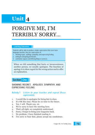 Unit 4
FORGIVE ME, I’M
TERRIBLY SORRY…
Learning Outcomes
Students will be able to produce simple expressions that cover base
language function, they are expressions of:
1. showing regret, apology, sympathy, and expressing feeling.
2. asking for and giving permission,
3. command, request, and offering things or services.

When we did something that hurts or inconveniences
another person, we usually apologize. The function of
apology is to show regret for the wrong action and to offer
an explanation.

Section One
SHOWING REGRET, APOLOGY, SYMPATHY, AND
EXPRESSING FEELING
Activity 1
1.
2.
3.
4.
5.
6.
7.
8.

Listen to your teacher and repeat these
expressions.

I would like to apologize for being late to class.
It’s OK this time. Please be on time in the future.
Yes, I will. Thank you, sir.
We’re sorry to have the meeting here.
That’s all right, we completely understand.
Sorry, I forgot to bring your magazine back.
No problem, I have finished reading it.
I’m sorry to hear that, please accept my condolence.

Forgive Me, I’m Terribly Sorry…

73

 