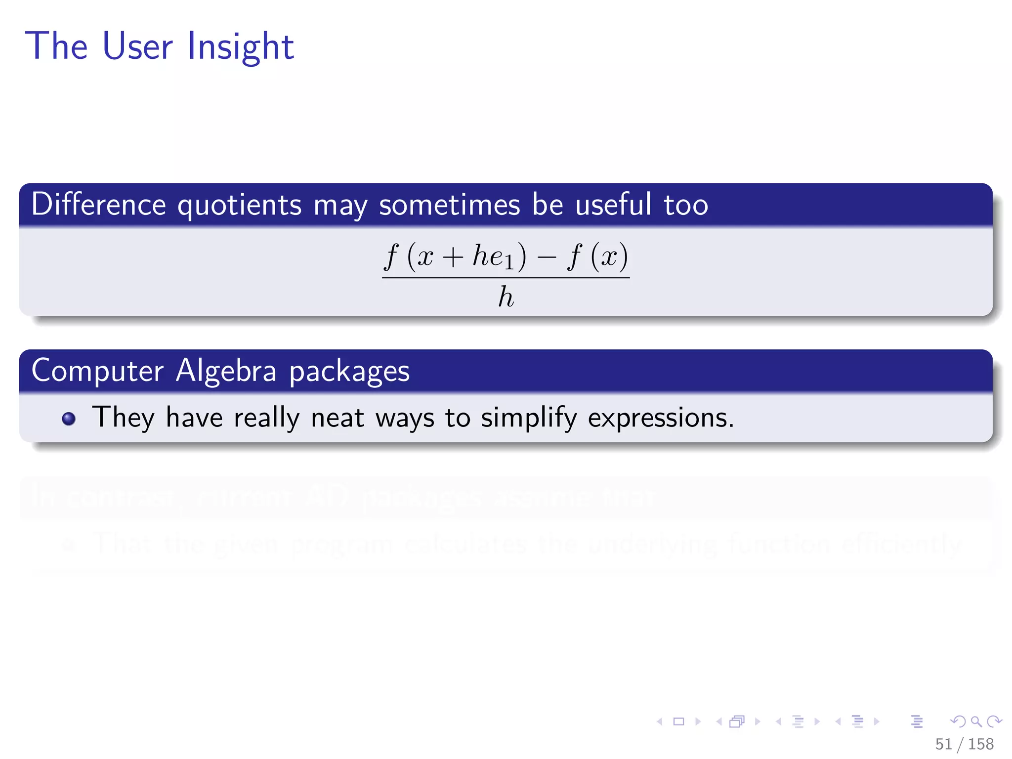 Images/cinvestav
The User Insight
Diﬀerence quotients may sometimes be useful too
f (x + he1) − f (x)
h
Computer Algebra packages
They have really neat ways to simplify expressions.
In contrast, current AD packages assume that
That the given program calculates the underlying function eﬃciently
51 / 158
 
