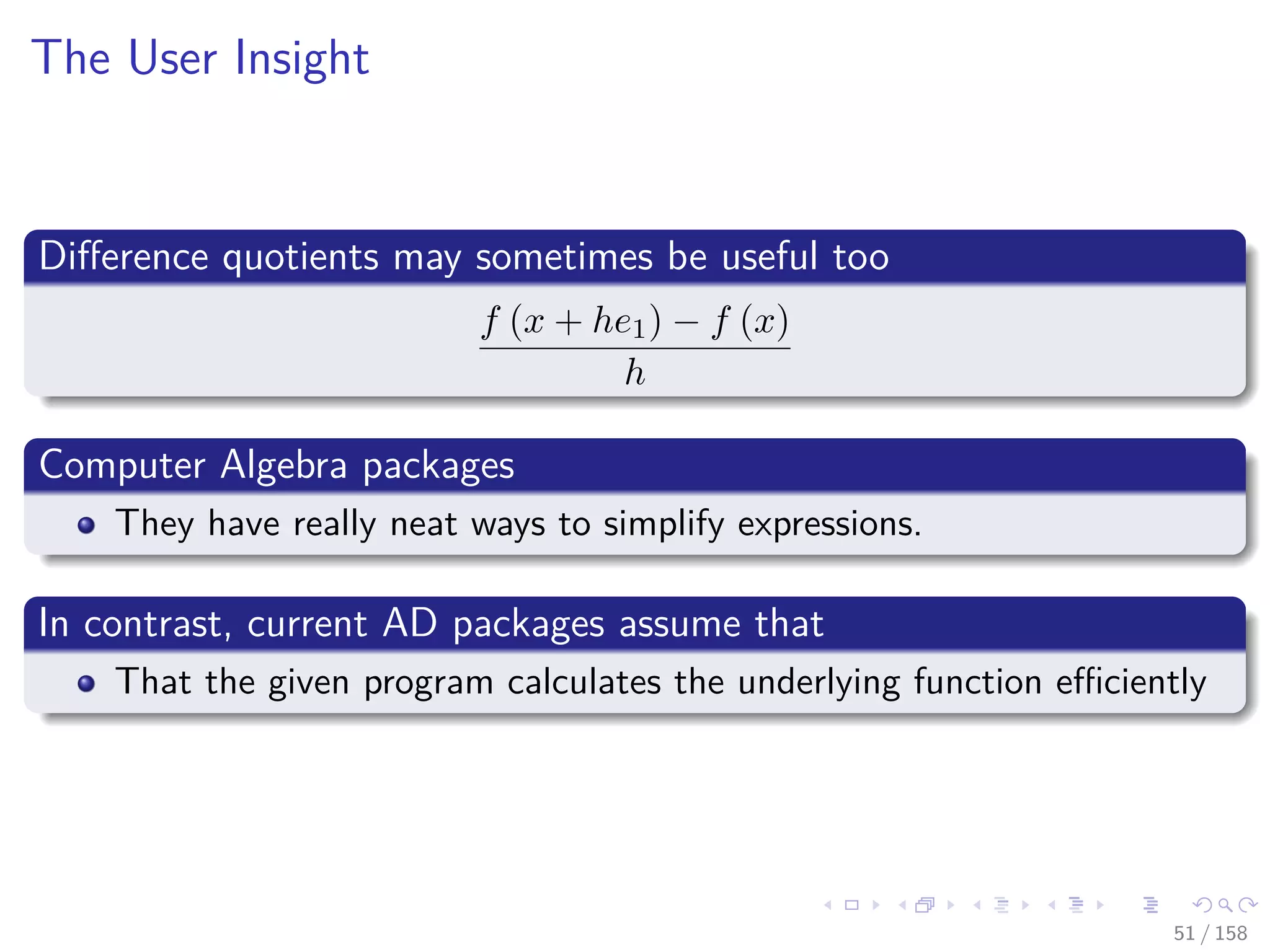 Images/cinvestav
The User Insight
Diﬀerence quotients may sometimes be useful too
f (x + he1) − f (x)
h
Computer Algebra packages
They have really neat ways to simplify expressions.
In contrast, current AD packages assume that
That the given program calculates the underlying function eﬃciently
51 / 158
 