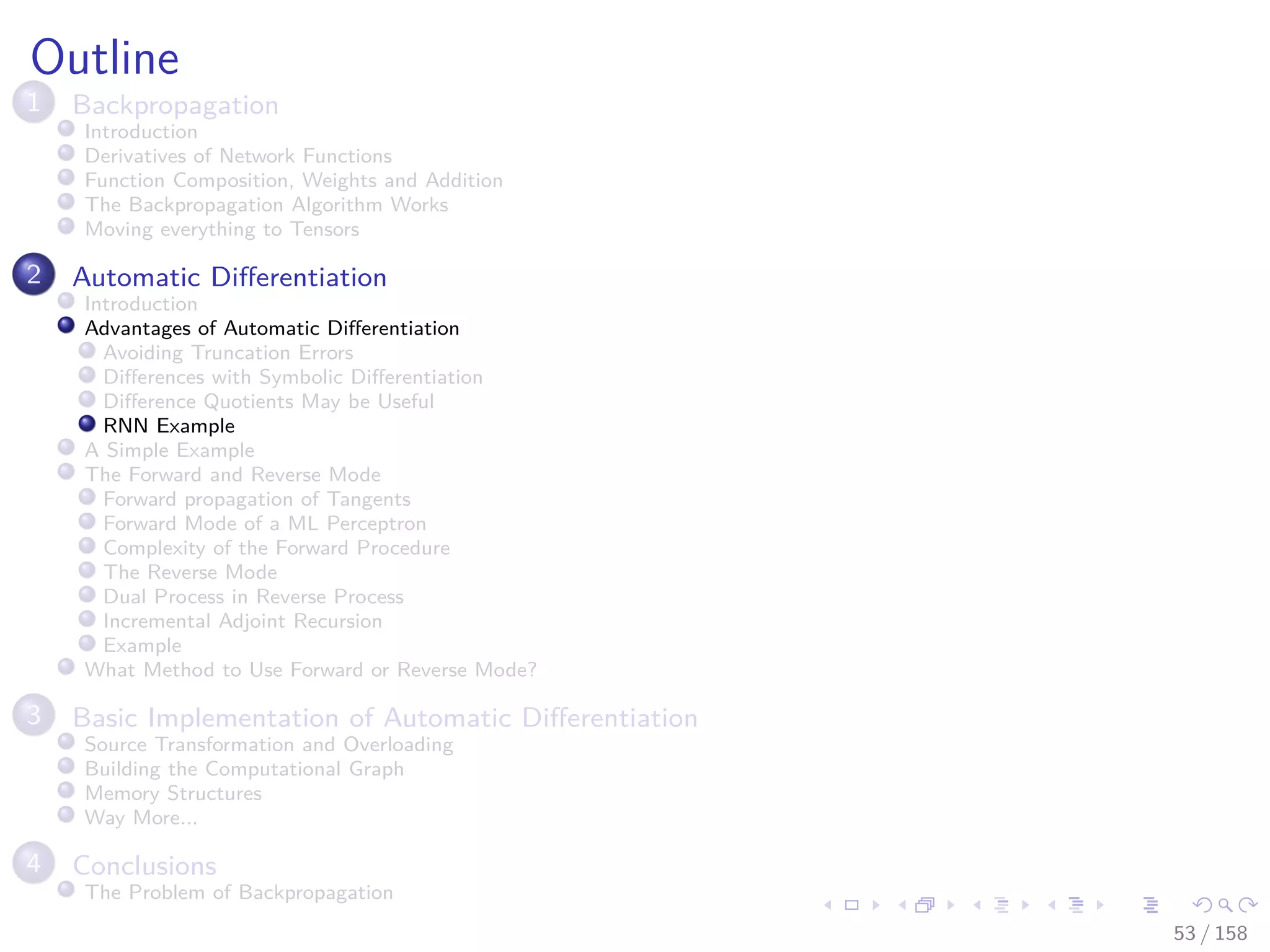Images/cinvestav
Outline
1 Backpropagation
Introduction
Derivatives of Network Functions
Function Composition, Weights and Addition
The Backpropagation Algorithm Works
Moving everything to Tensors
2 Automatic Diﬀerentiation
Introduction
Advantages of Automatic Diﬀerentiation
Avoiding Truncation Errors
Diﬀerences with Symbolic Diﬀerentiation
Diﬀerence Quotients May be Useful
RNN Example
A Simple Example
The Forward and Reverse Mode
Forward propagation of Tangents
Forward Mode of a ML Perceptron
Complexity of the Forward Procedure
The Reverse Mode
Dual Process in Reverse Process
Incremental Adjoint Recursion
Example
What Method to Use Forward or Reverse Mode?
3 Basic Implementation of Automatic Diﬀerentiation
Source Transformation and Overloading
Building the Computational Graph
Memory Structures
Way More...
4 Conclusions
The Problem of Backpropagation
53 / 158
 