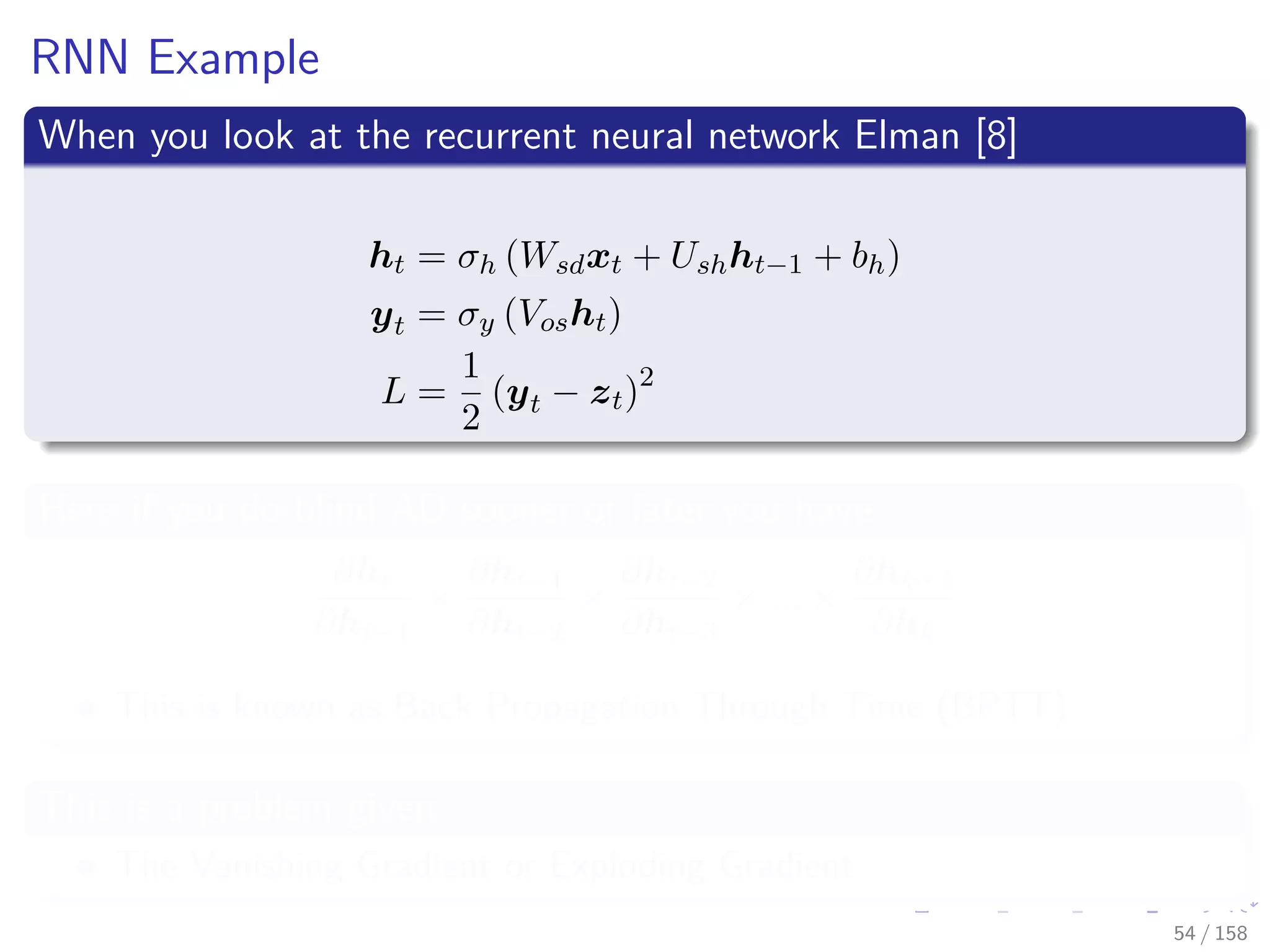 Images/cinvestav
RNN Example
When you look at the recurrent neural network Elman [8]
ht = σh (Wsdxt + Ushht−1 + bh)
yt = σy (Vosht)
L =
1
2
(yt − zt)2
Here if you do blind AD sooner or later you have
∂ht
∂ht−1
×
∂ht−1
∂ht−2
×
∂ht−2
∂ht−3
× ... ×
∂hk+1
∂hk
This is known as Back Propagation Through Time (BPTT)
This is a problem given
The Vanishing Gradient or Exploding Gradient
54 / 158
 