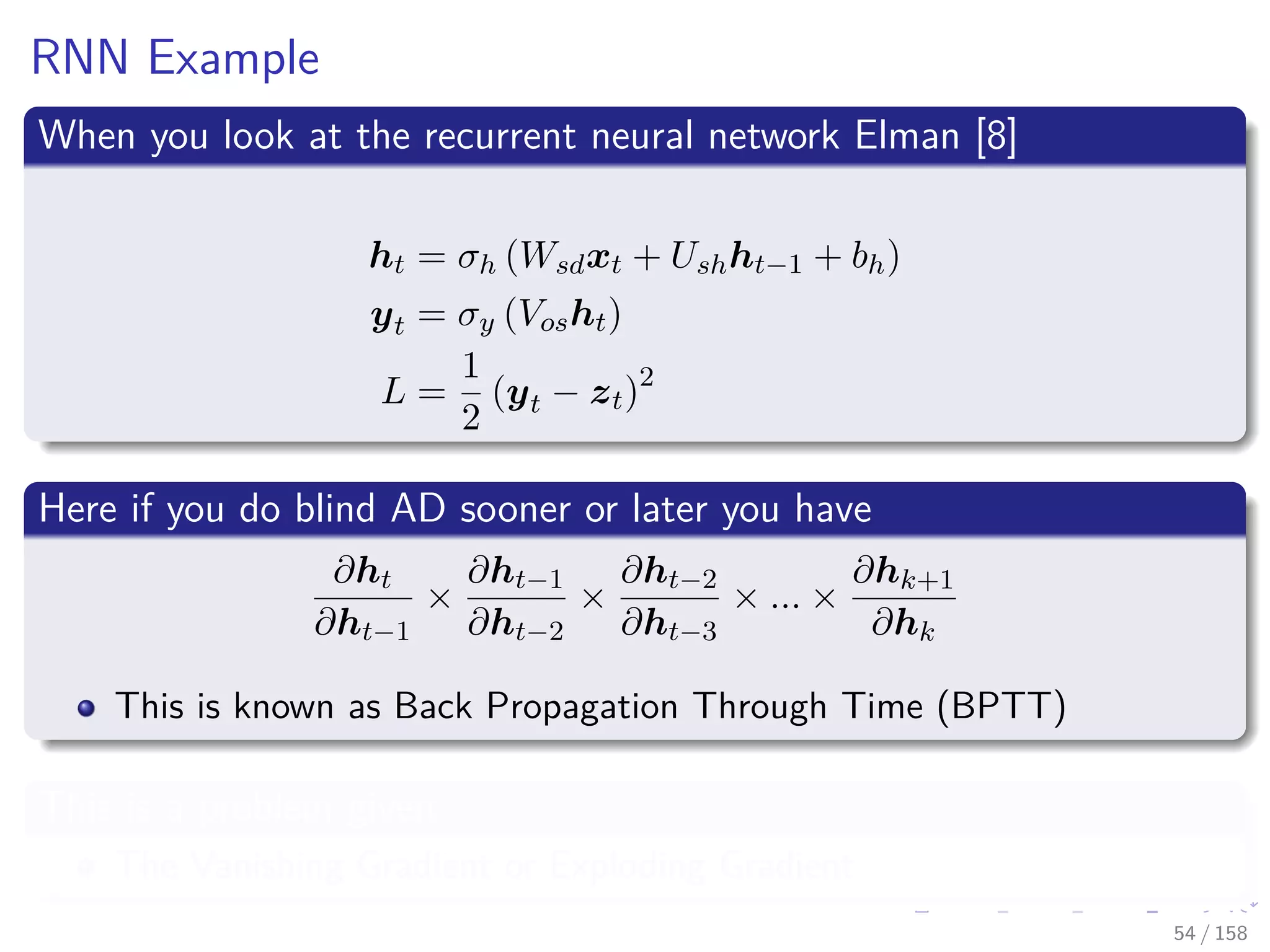 Images/cinvestav
RNN Example
When you look at the recurrent neural network Elman [8]
ht = σh (Wsdxt + Ushht−1 + bh)
yt = σy (Vosht)
L =
1
2
(yt − zt)2
Here if you do blind AD sooner or later you have
∂ht
∂ht−1
×
∂ht−1
∂ht−2
×
∂ht−2
∂ht−3
× ... ×
∂hk+1
∂hk
This is known as Back Propagation Through Time (BPTT)
This is a problem given
The Vanishing Gradient or Exploding Gradient
54 / 158
 