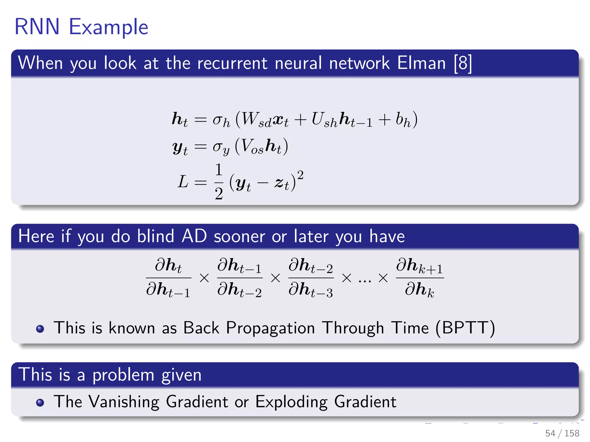 Images/cinvestav
RNN Example
When you look at the recurrent neural network Elman [8]
ht = σh (Wsdxt + Ushht−1 + bh)
yt = σy (Vosht)
L =
1
2
(yt − zt)2
Here if you do blind AD sooner or later you have
∂ht
∂ht−1
×
∂ht−1
∂ht−2
×
∂ht−2
∂ht−3
× ... ×
∂hk+1
∂hk
This is known as Back Propagation Through Time (BPTT)
This is a problem given
The Vanishing Gradient or Exploding Gradient
54 / 158
 