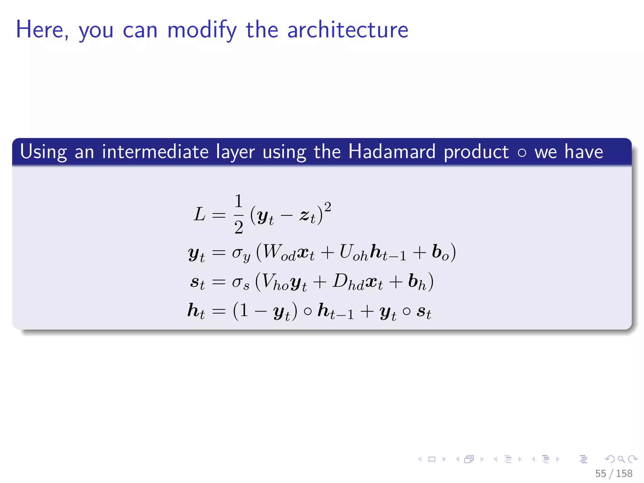 Images/cinvestav
Here, you can modify the architecture
Using an intermediate layer using the Hadamard product ◦ we have
L =
1
2
(yt − zt)2
yt = σy (Wodxt + Uohht−1 + bo)
st = σs (Vhoyt + Dhdxt + bh)
ht = (1 − yt) ◦ ht−1 + yt ◦ st
55 / 158
 